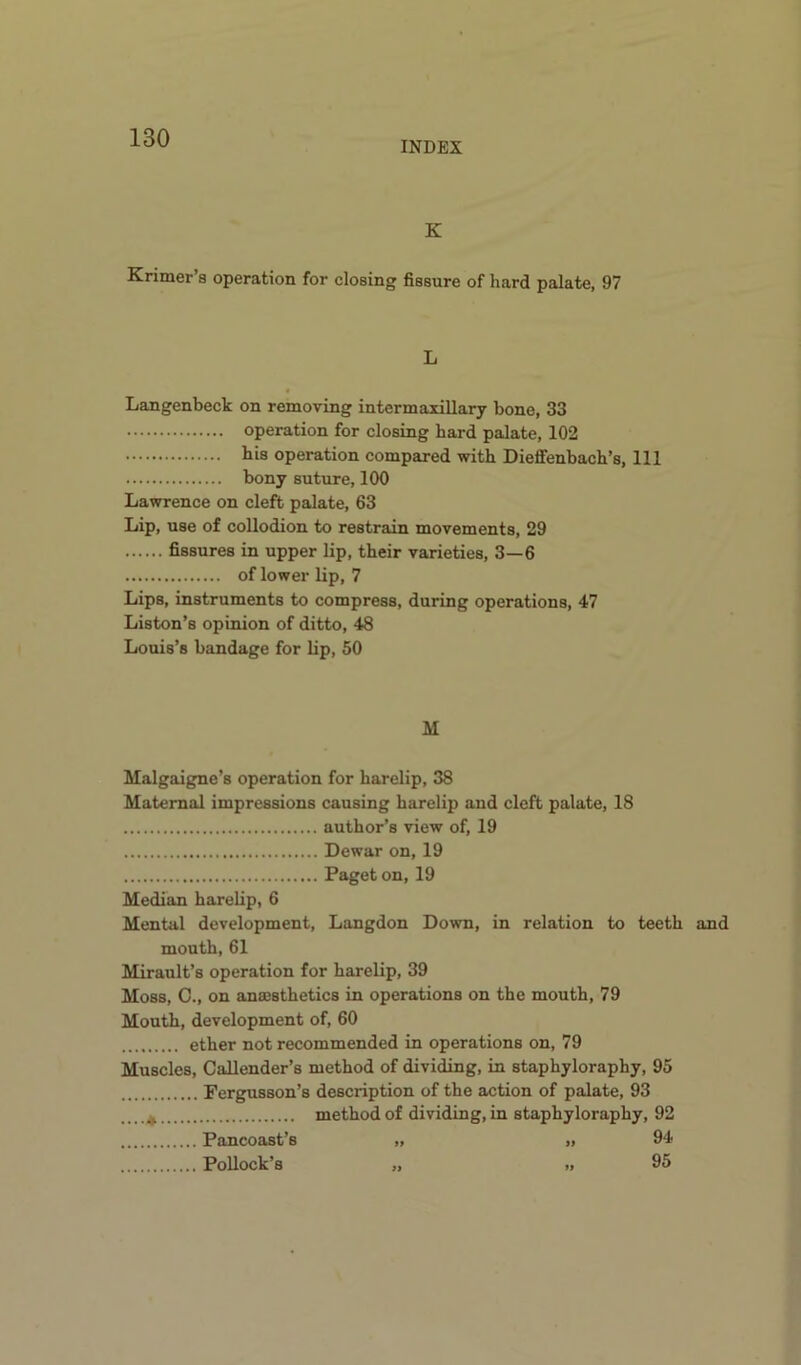 INDEX K Krimer’s operation for closing fissure of hard palate, 97 L Langenbeck on removing intermaxillary bone, 33 operation for closing bard palate, 102 bis operation compared with Dieflfenbach’s, 111 bony suture, 100 Lawrence on cleft palate, 63 Lip, use of collodion to restrain movements, 29 fissures in upper lip, their varieties, 3—6 of lower lip, 7 Lips, instruments to compress, during operations, 47 Liston’s opinion of ditto, 48 Louis’s bandage for lip, 50 M Malgaigne’s operation for harelip, 38 Maternal impressions causing harelip and cleft palate, 18 author’s view of, 19 Dewar on, 19 Paget on, 19 Median harelip, 6 Mental development, Langdon Down, in relation to teeth and mouth, 61 Mirault’s operation for harelip, 39 Moss, G., on anaesthetics in operations on the mouth, 79 Mouth, development of, 60 ether not recommended in operations on, 79 Muscles, Callender’s method of dividing, in staphyloraphy, 95 Fergusson’s description of the action of palate, 93 _ _. ^ method of dividing, in staphyloraphy, 92 Pancoast’s „ „ 94 Pollock’s „ „ 95