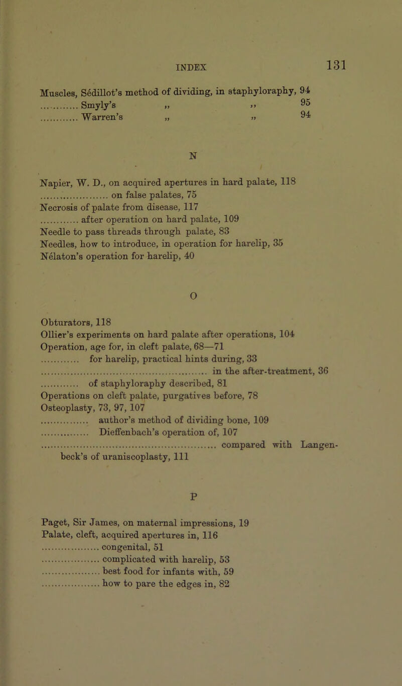Muscles, Sedillot’s method of dividing, in staphyloraphy, 94 Smyly’s „ >. Warren’s „ » 94 N Napier, W. D., on acquired apertures in hard palate, 118 on false palates, 75 Necrosis of palate from disease, 117 after operation on hard palate, 109 Needle to pass threads through palate, 83 Needles, how to introduce, in operation for harelip, 35 Nelaton’s operation for harelip, 40 O Obturators, 118 Ollier’s experiments on hard palate after operations, 104 Operation, age for, in cleft palate, 68—71 for harelip, practical hints during, 33 in the after-treatment, 36 of staphyloraphy desciabed, 81 Operations on cleft palate, purgatives before, 78 Osteoplasty, 73, 97, 107 author’s method of dividing bone, 109 Dieflfenbach’s operation of, 107 compared with Langen- beck’s of uraniscoplasty. 111 P Paget, Sir James, on maternal impressions, 19 Palate, cleft, acquired apertures in, 116 congenital, 51 complicated with harelip, 53 best food for infants with, 59 how to pare the edges in, 82