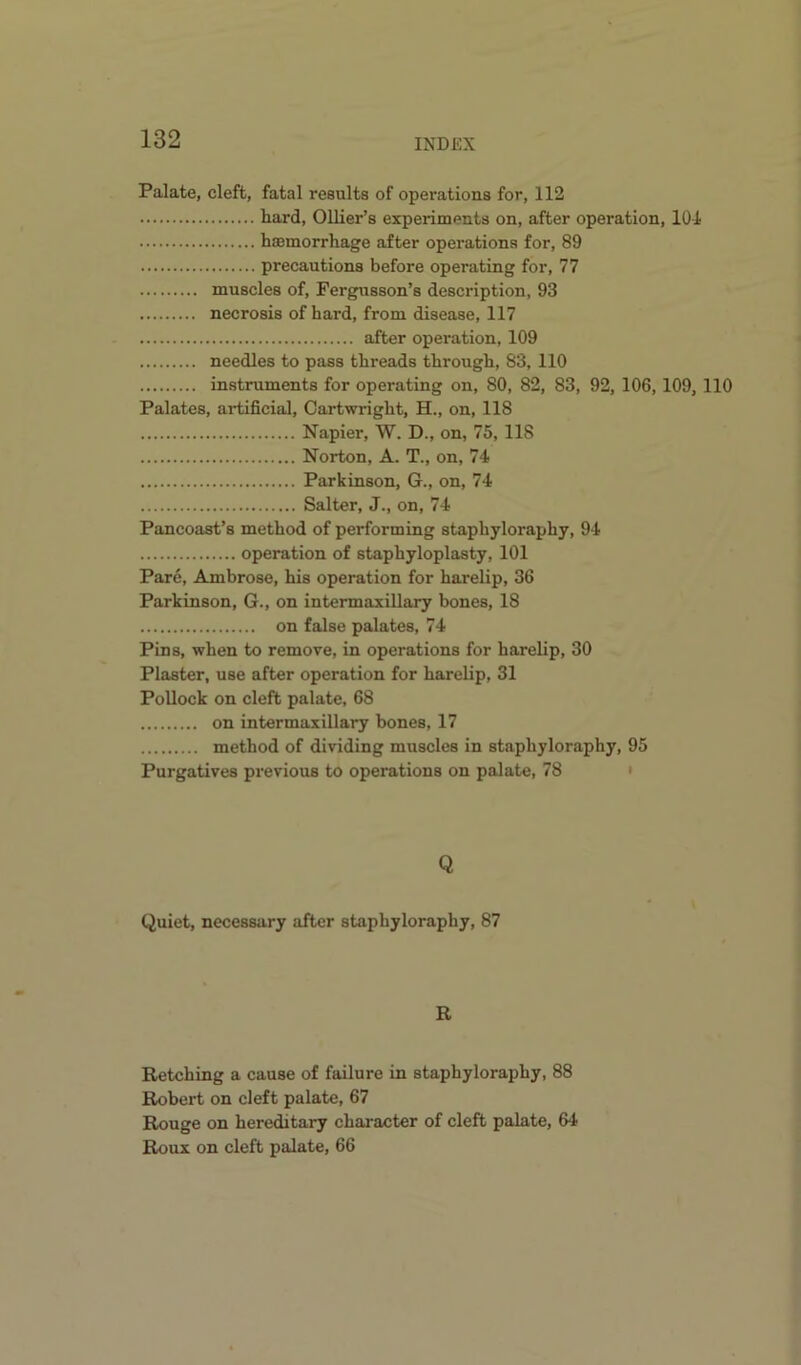 Palate, cleft, fatal results of operations for, 112 hard, Ollier’s experiments on, after operation, 101 haemorrhage after operations for, 89 precautions before operating for, 77 muscles of, Fergusson’s description, 93 necrosis of hard, from disease, 117 after operation, 109 needles to pass threads through, 83, 110 instruments for operating on, 80, 82, 83, 92, 106,109, 110 Palates, artificial, Cartwright, H., on, 118 Napier, W. D., on, 75, 118 Norton, A. T., on, 74 Parkinson, G., on, 74 Salter, J., on, 74 Pancoast’s method of performing staphyloraphy, 94 operation of staphyloplasty, 101 Pare, Ambrose, his operation for harelip, 36 Parkinson, G., on intermaxillary bones, 18 on false palates, 74 Pins, when to remove, in operations for harelip, 30 Plaster, use after operation for harelip, 31 Pollock on cleft palate, 68 on intermaxillary bones, 17 method of dividing muscles in staphyloraphy, 95 Purgatives previous to operations on palate, 78 • Q Quiet, necessary after staphyloraphy, 87 R Retching a cause of failure in staphyloraphy, 88 Robert on cleft palate, 67 Rouge on hereditary character of cleft palate, 64 Roux on cleft palate, 66