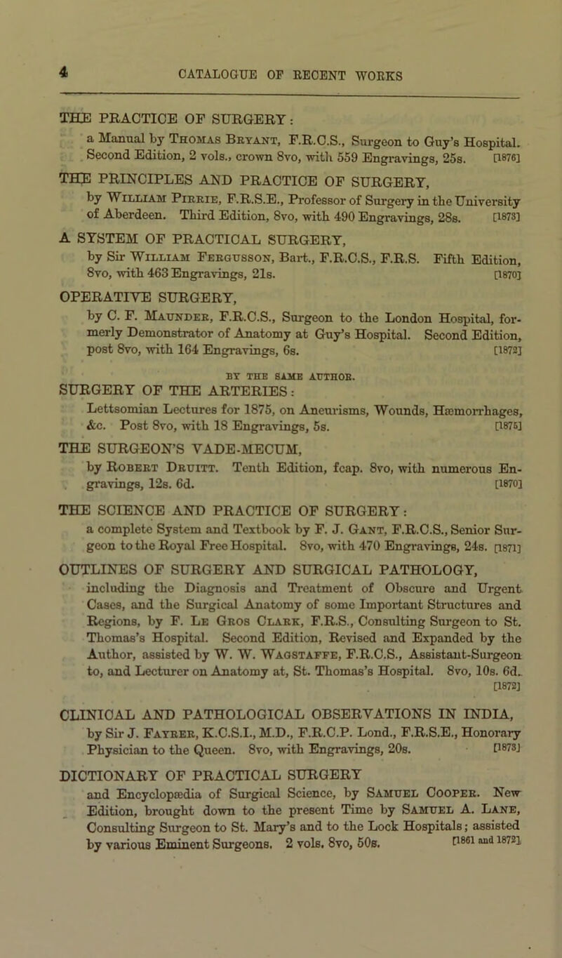 THE PRACTICE OF SURGERY: ’ a Manual by Thomas Bryant, F.R.C.S., Surgeon to Guy’s HospitaL . Second Edition, 2 vols., crown 8vo, with 559 Engravings, 25s. UWei THE PRINCIPLES AND PRACTICE OF SURGERY, by William Pirrie, F.R.S.E., Professor of Surgery in the University of Aberdeen. Third Edition, 8vo, with 490 Engravings, 28s. [1873] A SYSTEM OF PRACTICAL SURGERY, by Sir William Fergusson, Bart., F.R.C.S., F.R.S. Fifth Edition, 8vo, with 463 Engravings, 21s. [1870] OPERATIVE SURGERY, by C. F. Maunder, F.R.C.S., Surgeon to the London Hospital, for- merly Demonstrator of Anatomy at Guy’s Hospital. Second Edition, post 8vo, with 164 Engravings, 6s. [1872] BY THE SAME AUTHOR. SURGERY OF THE ARTERIES: Lettsomian Lectures for 1875, on Aneurisms, Wounds, Hasmorrhages, &c. Post 8vo, with 18 Engravings, 5s. 0876] THE SURGEON’S VADE-MECUM, by Robert Druitt. Tenth Edition, fcap. 8vo, with numerous En- . gravings, 12s. 6d. [1870] THE SCIENCE AND PRACTICE OF SURGERY; a complete System and Textbook by F. J. Gant, F.R.O.S., Senior Sur- geon to the Royal Free Hospital. 8vo, with 470 Engravings, 24s. [1871] OUTLINES OF SURGERY AND SURGICAL PATHOLOGY, including the Diagnosis and Treatment of Obscure and Urgent Cases, and the Surgical Anatomy of some Important Structures and Regions, by F. Le Gros Clare, F.R.S., Consulting Surgeon to St. Thomas’s Hospital. Second Edition, Revised and Expanded by the Author, assisted by W. W. Waostaffe, F.R.C.S., Assistant-Surgeon to, and Lecturer on Anatomy at, St. Thomas’s Hospital. 8vo, 10s. 6d. [1872] CLINICAL AND PATHOLOGICAL OBSERVATIONS IN INDIA, by Sir J. Fayrer, K.C.S.I., M.D., F.R.C.P. Lond., F.R.S.E., Honorary Physician to the Queen. 8vo, with Engravings, 20s. [1873] DICTIONARY OF PRACTICAL SURGERY and Encyclopcedia of Surgical Science, by Samuel Cooper. New Edition, brought down to the present Time by Samuel A. Lane, Consulting Surgeon to St. Mary’s and to the Lock Hospitals; assisted by various Eminent Surgeons. 2 vols. 8vo, 50s. [i®®i i872i