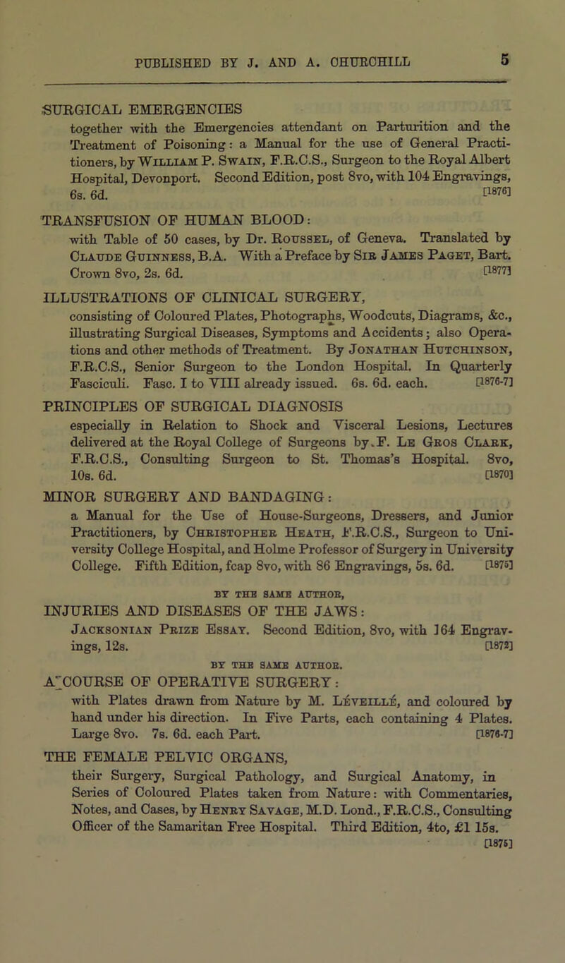 SURGICAL EMERGENCIES togethei’ with the Emergencies attendant on Parturition and the Ti-eatment of Poisoning: a Manual for the use of General Practi- tioners, by William P. Swain, P.R.C.S., Surgeon to the Royal Albert Hospital, Devonport. Second Edition, post 8vo, with 104 Engi-avings, 6s. 6d. TRANSFUSION OF HUMAN BLOOD: with Table of 50 cases, by Dr. Roussel, of Geneva. Translated by Claude Guinness, B.A. With a Preface by Sib James Paget, Bart. Crown 8vo, 2s. 6d. [18773 ILLUSTRATIONS OF CLINICAL SURGERY, consisting of Coloured Plates, Photographs, Woodcuts, Diagrams, &c., illustrating Surgical Diseases, Symptoms and Accidents; also Opera- tions and other methods of Treatment. By Jonathan Hutchinson, F.R.C.S., Senior Surgeon to the London Hospital. In Quarterly Fasciculi. Fasc. I to VIII already issued. 6s. 6d. each. [1876-7] PRINCIPLES OP SURGICAL DIAGNOSIS especially in Relation to Shock and Visceral Lesions, Lectures delivered at the Royal College of Surgeons by.F. Le Gbos Clabk, F.R.C.S., Consulting Surgeon to St. Thomas’s Hospital. 8vo, 10s. 6d. [1870] MINOR SURGERY AND BANDAGING: a Manual for the Use of House-Surgeons, Dressers, and Junior Practitioners, by Chbistopheb Heath, F.R.C.S., Surgeon to Uni- versity College Hospital, and Holme Professor of Surgery in University College. Fifth Edition, fcap 8vo, with 86 Engravings, 5s. 6d. [1875] BY THB SAME AUTHOB, INJURIES AND DISEASES OF THE JAWS: Jacksonian Prize Essay. Second Edition, 8vo, with 164 Engi’av- ings, 12s. [1873] BY THE SAME AUTHOB. A^COURSE OF OPERATIVE SURGERY : with Plates drawn fi'om Nature by M. Leveille, and coloured by hand under his direction. In Five Parts, each containing 4 Plates. Lai-ge 8vo. 7s. 6d. each PaiL [1871-7] THE FEMALE PELVIC ORGANS, their Surgery, Surgical Pathology, and Surgical Anatomy, in Series of Coloured Plates taken from Nature: with Commentaries, Notes, and Cases, by Henry Savage, M.D. Lond., F.R.C.S., Consulting Officer of the Samaritan Free Hospital. Third Edition, 4to, £115s. [1876]