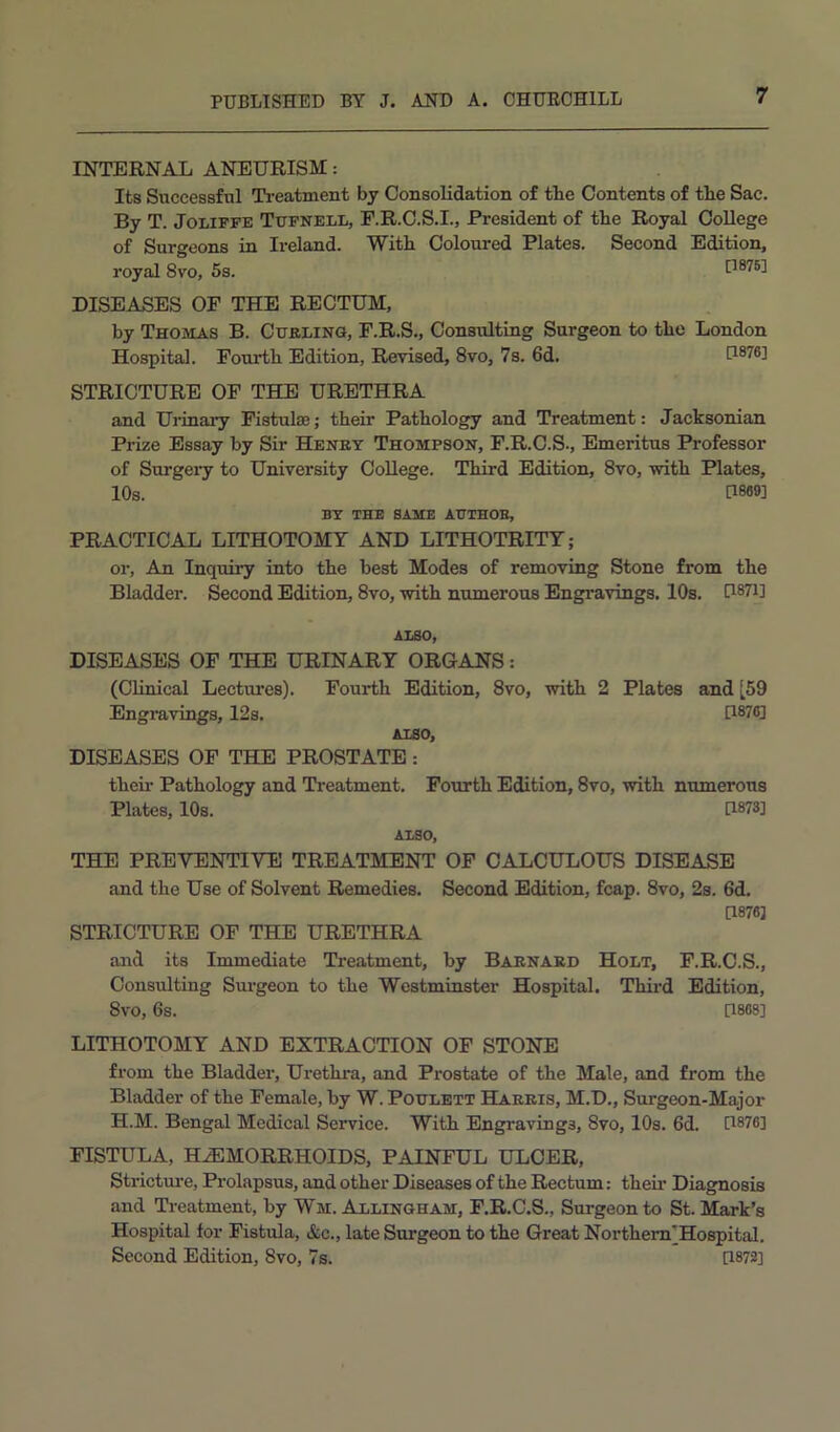 INTERNAL ANEURISM: Its Successful Treatment by Consolidation of the Contents of the Sac. By T. JoLiFFE Tttfnell, E.R.C.S.I., President of the Royal College of Surgeons in Ireland. With Coloured Plates. Second Edition, royal 8vo, 5s. [1876] DISEASES OF THE RECTUM, by Thojias B. Curling, F.R.S., Consulting Surgeon to the London Hospital. Fourth Edition, Revised, 8vo, 7s. 6d. 0876] STRICTURE OF THE URETHRA and Uiinary Fistulae; their Pathology and Treatment: Jacksonian Prize Essay by Sir Henry Thompson, F.R.C.S., Emeritus Professor of Surgeiy to University College. Third Edition, 8vo, with Plates, 10s. P869] BY THE SAME AUTHOE, PRACTICAL LITHOTOMY AND LITHOTRITT; or. An Inquiry into the best Modes of removing Stone from the Bladder. Second Edition, 8vo, with numerous Engravings. 10s. PS7i] ALSO, DISEASES OF THE URINARY ORGANS: (Clinical Lectures). Fourth Edition, 8vo, with 2 Plates and [59 Engravings, 12s. D876] ALSO, DISEASES OF THE PROSTATE: theii’ Pathology and Treatment. Fourth Edition, 8vo, with numerous Plates, 10s. U873] ALSO, THE PREVENTIVE TREATMENT OP CALCULOUS DISEASE and the Use of Solvent Remedies. Second Edition, fcap. 8vo, 2s. 6d. 0876] STRICTURE OF THE URETHRA and its Immediate Treatment, by Barnard Holt, F.R.O.S., Consulting Surgeon to the Westminster Hospital. Third Edition, 8vo, 6s. 0868] LITHOTOMY AND EXTRACTION OF STONE from the Bladder, Urethra, and Prostate of the Male, and from the Bladder of the Female, by W.Poulett Harris, M.D., Surgeon-Major H.M. Bengal Medical Service. With Engravings, 8vo, 10s. 6d. 0876] FISTULA, HEMORRHOIDS, PAINFUL ULCER, Strictui'e, Prolapsus, and other Diseases of the Rectum: their Diagnosis and Ti-eatment, by Wm. Allingham, F.R.C.S., Surgeon to St. Mark’s Hospital for Fistula, &c., late Surgeon to the Great Northem'Hospital. Second Edition, 8vo, 7s. 0872]
