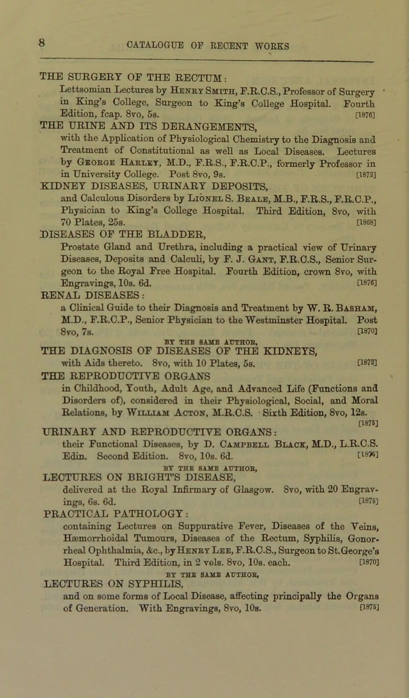 THE SURGERY OF THE RECTUM: Lettsomian Lectures by Henry Smith, F.R.C.S., Professor of Surgery in King’s College, Surgeon to King’s College Hospital. Fourth Edition, fcap. 8vo, 5s. [1876] THE URINE AND ITS DERANGEMENTS, with the Application of Physiological Chemistry to the Diagnosis and Treatment of Constitutional as well as Local Diseases. Lectures by Georoe Harley, M.D., F.R.S., F.R.C.P., formerly Professor in in University College. Post 8vo, 9s. [1872] KIDNEY DISEASES, URINARY DEPOSITS, and Calculous Disorders by Lionel S. Beale, M.B., F.R.S., F.R.C.P., Physician to King’s College Hospital. Third Edition, 8vo, with 70 Plates, 25s. [1868] DISEASES OF THE BLADDER, Prostate Gland and Urethra, including a practical view of Urinary Diseases, Deposits and Calculi, by F. J. Gant, F.R.C.S., Senior Sur- geon to the Royal Free Hospital. Fourth Edition, crown 8vo, with Engravings, 10s. 6d. U876] RENAL DISEASES: a Clinical Guide to their Diagnosis and Treatment by W. R. Basham, M.D., F.R.C.P., Senior Physician to the Westminster Hospital. Post 8vo, 7s. [1870] BY THK BAMB AUTHOR, THE DIAGNOSIS OF DISEASES OF THE KIDNEYS, with Aids thereto. 8vo, with 10 Plates, 5s. [1872] THE REPRODUCTIYE ORGANS in Childhood, Youth, Adult Age, and Advanced Life (Functions and Disorders of), considered in their Physiological, Social, and Moral Relations, by William Acton, M.R.C.S. Sixth Edition, 8vo, 12s. [1876] URINARY AND REPRODUCTIVE ORGANS: their Functional Diseases, by D. Campbell Black, M.D., L.R.C.S. Edin. Second Edition. 8vo, 10s. 6d. [isTS] BY THE SAME AUTHOR, LECTURES ON BRIGHT’S DISEASE, delivered at the Royal Infirmary of Glasgow. 8vo, with 20 Engrav- ings, 6s. 6d. [1876] PRACTICAL PATHOLOGY: containing Lectures on Suppurative Fever, Diseases of the Veins, Hsemorrhoidal Tumours, Diseases of the Rectum, Syphilis, Gonor- rheal Ophthalmia, &c., by Henry Lee, F.R.O.S., Surgeon to St. George’s Hospital. Third Edition, in 2 vols. 8vo, 10s. each. G870] BY THE SAME AUTHOR, LECTURES ON SYPHILIS, and on some fonns of Local Disease, affecting principally the Organs of Generation. With Engravings, 8vo, lOs. [1876]