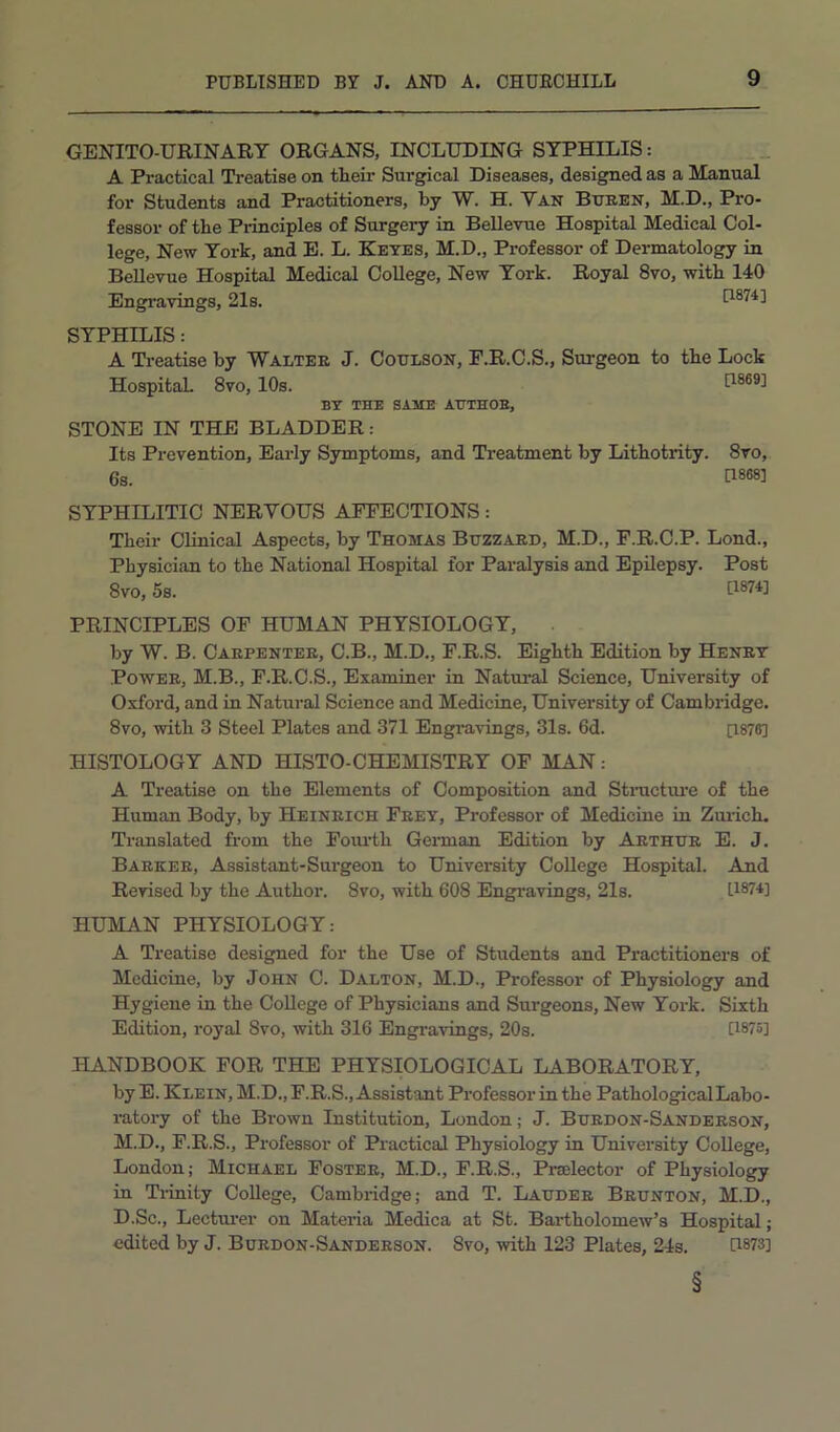 GENITO-URINARY ORGANS, INCLUDING SYPHILIS: A Practical Treatise on then’ Surgical Diseases, designed as a Manual for Students and Practitioners, by W. H. Van Buben, M.D., Pro- fessor of the Principles of Surgery in BeUevue Hospital Medical Col- lege, New York, and E. L. Keyes, M.D., Professor of Dermatology in BeUevue Hospital Medical CoUege, New York. Royal 8vo, with 140 Engravings, 21s. D874] SYPHILIS: A Ti-eatise by Walter J. Cotilson, P.R.C.S., Surgeon to the Lock Hospital 8vo, 10s. D869] BY THE SAME AHTHOE, STONE IN THE BLADDER: Its Prevention, Early Symptoms, and Treatment by Lithotrity. 8vo, 6s. P888] SYPHILITIC NERVOUS AFFECTIONS: Their Clinical Aspects, by Thomas Buzzard, M.D., F.R.C.P. Lond., Physician to the National Hospital for Paralysis and Epilepsy. Post 8vo, 5s. tl874] PRINCIPLES OP HUMAN PHYSIOLOGY, . by W. B. Carpenter, C.B., M.D., F.R.S. Eighth Edition by Henry Power, M.B., F.R.C.S., Examiner in Natural Science, University of Oxford, and in Natural Science and Medicine, University of Cambridge. 8vo, with 3 Steel Plates and 371 Engravings, 31s. 6d. [1876] HISTOLOGY AND HISTO-CHEMISTRY OF MAN: A Treatise on the Elements of Composition and Stnictui-e of the Human Body, by Heinrich Frey, Professor of Medicine in Zui-ich. Translated from the Fourth Gennan Edition by Arthur E. J. Barker, Assistant-Surgeon to University CoUege Hospital. And Revised by the Author. 8vo, with 608 Engravings, 21s. U87U HUMAN PHYSIOLOGY: A Treatise designed for the Use of Students and Practitioners of Medicine, by John C. Dalton, M.D., Professor of Physiology and Hygiene in the CoUege of Physicians and Surgeons, New York. Sixth Edition, royal 8vo, with 316 Engravings, 20s. [1875] HANDBOOK FOR THE PHYSIOLOGICAL LABORATORY, by E. Klein, M.D.,F.R.S., Assistant Professor in the PathologicalLabo- ratory of the Brown Institution, London; J. Burdon-Sanderson, M.D., F.R.S., Professor of Practical Physiology in University CoUege, London; Michael Foster, M.D., F.R.S., Prselector of Physiology in Tiinity CoUege, Cambridge; and T. Lauder Brunton, M.D., D.Sc., Lectui'er on Materia Medica at St. Bartholomew’s Hospital; edited by J. Bubdon-Sandebson. 8vo, with 123 Plates, 24s. n-873] §