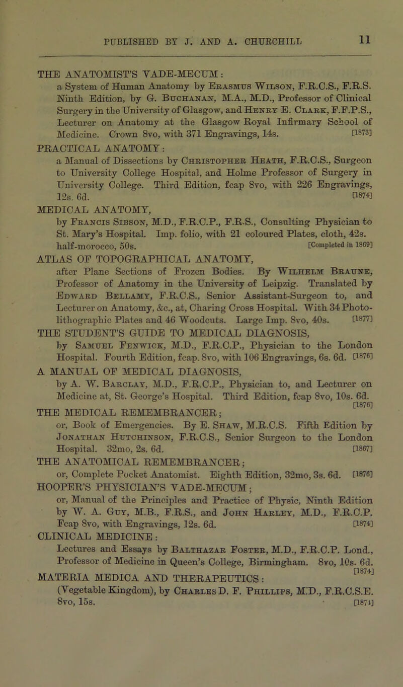 THE ANATOMIST’S VADE-MECUM: a System of Human Anatomy by Eeasmtjs Wilson, F.R.C.S., F.R.S. Ninth Edition, by G. Bttchanan, M.A., M.D., Professor of Clinical Sui’geiy in the University of Glasgow, and Henry E. Clark, F.F.P.S., Lecturer on Anatomy at the Glasgow Royal Infirmaiy School of Medicine. Crown 8vo, with 371 Engi’avings, 14s. [1873] PRACTICAL ANATOMY: a Manual of Dissections by Christopher Heath, F.R.C.S., Surgeon to University College Hospital, and Holme Professor of Surgery in University College. Third Edition, fcap 8vo, with 226 Engi-avings, 12s. 6d. 11874] MEDICAL ANATOMY, by Francis Sibson, M.D., F.R.C.P., F.R.S., Consulting Physician to St. Maiy’s Hospital. Imp. folio, with 21 coloured Plates, cloth, 42s. half-morocco, 50s. [Completed in 1889] ATLAS OP TOPOGRAPHICAL ANATOMY, after Plane Sections of Frozen Bodies. By Wilhelm Braune, Professor of Anatomy in the University of Leipzig. Translated by Edward Bellamy, F.R.C.S., Senior Assistant-Surgeon to, and Lecturer on Anatomy, &c., at. Charing Cross Hospital. With 34 Photo- lithogi-aphic Plates and 46 Woodcuts. Large Imp. 8vo, 40s. [1877] THE STUDENT’S GUIDE TO MEDICAL DIAGNOSIS, by Samuel Fenwick, M.D., F.R.C.P., Physician to the London Hospital. Fourth Edition, fcap. 8vo, with 106 Engravings, 6s. 6d. [1876] A MANUAL OF MEDICAL DIAGNOSIS, by A. W. Barclay, M.D., F.R.C.P., Physician to, and Lecturer on Medicine at, St. George’s Hospital. Third Edition, fcap 8vo, 10s. 6d. [1876] THE MEDICAL REMEMBRANCER; or. Book of Emergencies. By E. Shaw, M.R.C.S. Fifth Edition by Jonathan Hutchinson, F.R.C.S., Senior Surgeon to the London Hospital. 32mo, 2s. 6d. [1867] THE ANATOMICAL REMEMBRANCER; or. Complete Pocket Anatomist. Eighth Edition, 32mo, 3s. 6d. [1878] HOOPER’S PHYSICIAN’S VADE-MECUM; or. Manual of the Principles and Practice of Physic, Ninth Edition by W. A. Guy, M.B., P.R.S., and John Harley, M.D., F.R.C.P. Fcap 8vo, with Engravings, 12s. 6d. [1874] CLINICAL MEDICINE: Lectures and Essays by Balthazar Foster, M.D., F.R.C.P. Lond., Professor of Medicine in Queen’s College, Birmingham. 8vo, 10s. 6d. MATERIA MEDICA AND THERAPEUTICS; (Vegetable Kingdom), by Charles D. F. Phillips, M!D., F.R.C.S.E. 8vo, 15s. • [1871]