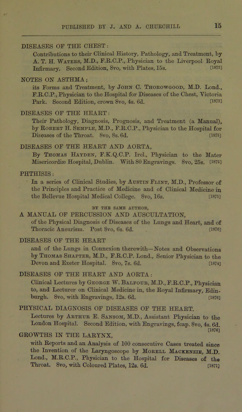 DISEASES OF THE CHEST: Contributions to their Clinical History, Pathology, and Treatment, by A. T. H. Watees, M.D., F.R.C.P., Physician to the Livei'pool Royal Infirmary. Second Edition, 8vo, with Plates, 15s. H87S] NOTES ON ASTHMA; its Foims and Treatment, by John C. Thoeowgood, M.D. Lond., F.R.C.P., Physician to the Hospital for Diseases of the Chest, Victoria Park. Second Edition, crown 8vo, 4s. 6d. [1873] DISEASES OF THE HEART: Their Pathology, Diagnosis, Prognosis, and Treatment (a Manual), by Robeet H. Semple, M.D., F.R.C.P., Physician to the Hospital for Diseases of the Throat. 8vo, 8s. 6d. [1875] DISEASES OF THE HEART AND AORTA, By Thomas Hayden, F.K.Q.C.P. Irel., Physician to the Mater Misericordise Hospital, Dublin. With 80 Engi’avings. 8vo, 25s. U875] PHTHISIS: ' In a series of Clinical Studies, by Austin Flint, M.D., Professor of the Pi-inciples and Practice of Medicine and of Clinical Medicine in the Bellevue Hospital Medical College. 8vo, 16s. [1875] BY the same AUTHOB, A MANUAL OP PERCUSSION AND AUSCULTATION, of the Physical Diagnosis of Diseases of the Lungs and Heart, and of Thoracic Anemdsm. Post 8vo, 6s. 6d. [1876] DISEASES OF THE HEART and of the Lungs in Connexion therewith—Notes and Observations by Thomas Shaptee, M.D., P.R.O.P. Lond., Senior Physician to the Devon and Exeter Hospital. 8vo, 7s. 6d. [1874] DISEASES OF THE HEART AND AORTA: Clinical Lectures by Geoege W. Balfoue, M.D., F.R.C.P., Physician to, and Lecturer on Clinical Medicine in, the Royal Infinnaiy, Edin- burgh. 8vo, with Engi-avings, 12s. 6d. [1876] PHYSICAL DIAGNOSIS OF DISEASES OF THE HEART. Lectures by Aethue E. Sansom, M.D., Assistant Physician to the London Hospital. Second Edition, with Engravings, fcap. 8vo, 4s. 6d. [1876] GROWTHS IN THE LARYNX, with Reports and an Analysis of 100 consecutive Cases ti’eated since the Invention of the Laiyngoscope by Moeell Mackenzie, M.D. Lond., M.R.C.P., Physician to the Hospital for Diseases of the Throat, 8vo, vrith Coloui-ed Plates, 12s. 6d. [1871]