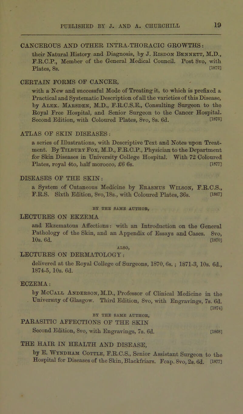 CANCEROUS ANT) OTHER INTRA-THORACIO GROWTHS: their Natural History and Diagnosis, by J. Risdon Bennett, M.D., F.R.C.P., Member of the General Medical Council. Post 8vo, with Plates, 8s. U872] CERTAIN FORMS OF CANCER, with a New and successful Mode of Treating it, to which is prefixed a Practical and Systematic Description of all the varieties of this Disease, by Alex. Maesden, M.D., F.R.C.S.E., Consulting Surgeon to the Royal Free Hospital, and Senior Surgeon to the Cancer Hospital. Second Edition, with Coloured Plates, 8vo, 8s. fid. ATLAS OF SKIN DISEASES: a series of Illustrations, with Descriptive Text and Notes upon Treat- ment. By Tilbuet Fox, M.D., F.R.O.P., Physician to the Department for Skin Diseases in University College Hospital. With 72 Coloui-ed Plates, royal 4to, half morocco, £fi fis. [1877] DISEASES OF THE SKIN: a System of Cutaneous Medicine by Eeasmus Wilson, F.R.C.S., F.R.S. Sixth Edition, 8vo, 18s., with Coloured Plates, 3fis. [1867] BY THE SAME AUTHOB, LECTURES ON EKZEMA and Ekzematous Affections: with an Introduction on the General Pathology of the Skin, and an Appendix of Essays and Cases. 8vo, 10s. fid. [1870] ALSO, LECTURES ON DERMATOLOGY: delivered at the Royal College of Sui-geons, 1870, Os.; 1871-3, 10s. fid., 1874-5, 10s. fid. ECZEMA: by McCall Andeeson, M.D., Professor of Clinical Medicine in the University of Glasgow. Third Edition, 8vo, with Engi-avings, 7s. fid. [1874] BY THE BASIE AtTTHOE, PARASITIC AFFECTIONS OF THE SKIN Second Edition, 8vo, with Engravings, 7s. fid. [1808] THE HAIR IN HEALTH AND DISEASE, by E. Wyndham Cottle, F.R.C.S., Senior Assistant Surgeon to the Hospital for Diseases of the Skin, Blackfriars. Fcap. 8vo, 2s. fid. [1877]