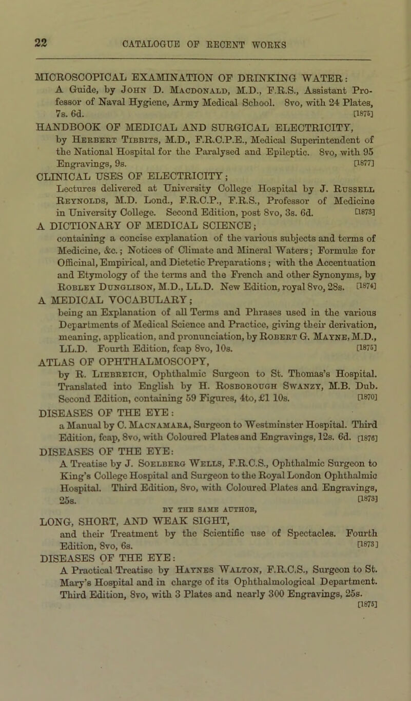 MICROSCOPICAL EXAMINATION OP DRINKING WATER: A Guide, by John D. Macdonald, M.D., P.R.S., Assistant Pro- fessor of Naval Hygiene, Army Medical Scbool. 8vo, witb 24 Plates, 7s. 6d. U87B] HANDBOOK OP MEDICAL AND SURGICAL ELECTRICITY, by Herbert Tibbits, M.D., P.R.C.P.E., Medical Supeiintendent of the National Hospital for the Paralysed and Epileptic. 8vo, with 95 Engravings, 9s. [1877] CLINICAL USES OP ELECTRICITY; Lectures delivered at University College Hospital by J. Russell Reynolds, M.D. Lond., P.R.C.P., P.R.S., Professor of Medicine in University College. Second Edition, post 8vo, 3s. 6d. GSTS] A DICTIONARY OP MEDICAL SCIENCE; containing a concise explanation of the various subjects and terms of Medicine, &c.; Notices of Climate and Mineral Waters; Formulae for Officinal, Empirical, and Dietetic Preparations; with the Accentuation and Etymology of the terms and the French and other Synonyms, by Robley Dunglison, M.D., LL.D. New Edition, royal 8vo, 28s. G87*] A MEDICAL VOCABULARY; being an Explanation of all Terms and Phrases used in the various Departments of Medical Science and Practice, giving theii* derivation, meaning, application, and pronvmciation, by Robert G. Mayne, M.D., LL.D. Fourth Edition, fcap 8vo, 10s. [W5] ATLAS OF OPHTHALMOSCOPY, by R. Liebreich, Ophthalmic Surgeon to St. Thomas’s Hospital. TVanslated into English by H. Rosborough Swanzy, M.B. Dub. Second Edition, containing 59 Figures, 4to, £1 10s. U870] DISEASES OF THE EYE : a Manual by 0. Macnamara, Surgeon to Westminster Hospital. Third Edition, fcap, 8vo, with Coloured Plates and Engravings, 12s. 6d. [187«] DISEASES OF THE EYE: A Treatise by J. Soelberg Wells, F.R.C.S., Ophthalmic Surgeon to King’s College Hospital and Surgeon to the Royal London Ophthalmic Hospital. Third Edition, 8vo, with Coloured Plates and Engravings, 25s. 0873] BY THE SAME AUTHOR, LONG, SHORT, AND WEAK SIGHT, and their Treatment by the Scientific use of Spectacles. Pom’th Edition, 8vo, 6s. [1873] DISEASES OP THE EYE: A Practical Treatise by Haynes Walton, F.R.C.S., Surgeon to St. Mary’s Hospital and in charge of its Ophthalmological Department. Third Edition, 8vo, with 3 Plates and nearly 300 Engravings, 25s. [1875]