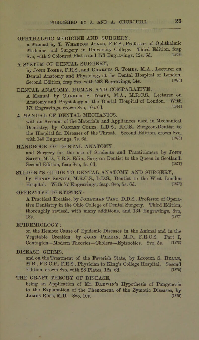 OPHTHALMIC MEDICINE AND SURGERY: a Manual by T. Whaeton Jones, F.R.S., Professor of Ophthalmic Medicine and Surgeiy^ in University College. Third Edition, fcap 8vo, with 9 Coloured Plates and 173 Engravings, 12s. 6d. A SYSTEM OF DENTAL SURGERY, by John Tomes, F.R,S., and Chaeles S. Tomes, M.A., Lecturer on Dental Anatomy and Physiology at the Dental Hospital of London. Second Edition, fcap 8vo, with 268 Engravings, 14s. [1873] DENTAL ANATOMY, HUMAN AND COMPARATIVE: A Manual, by Chaeles S. Tomes, M.A., M.R.C.S., Lecturer on Anatomy and Physiology at the Dental Hospital of London. With 179 Engravings, crown 8vo, 10s. 6d. [1876] A MANUAL OF DENTAL MECHANICS, with an Account of the Materials and Appliances used in Mechanical Dentistiy, by Oakley Coles, L.D.S., R.C.S., Surgeon-Dentist to the Hospital for Diseases of the Throat. Second Edition, crown 8vo, with 140 Engravings, 7s. 6d. [1876] HANDBOOK OF DENTAL ANATOMY and Sui'gery for the use of Students and Practitioners by John Smith, M.D., F.R.S. Edin., Surgeon-Dentist to the Queen in Scotland. Second Edition, fcap 8vo, 4s. 6d. [1871] STUDENT’S GUIDE TO DENTAL ANATOMY AND SURGERY, by Heney Sewill, M.R.O.S., L.D.S., Dentist to the West London Hospital. With 77 Engi’avings, fcap. 8vo, 5s. 6d. U®76] OPERATIVE DENTISTRY: A Practical Treatise, by Jonathan Taft, D.D.S., Professor of Opera- tive Dentisti-y in the Ohio College of Dental Sui-geiy. Third Edition, thoroughly revised, with many additions, and 134 Engi-avings, 8vo, 18s. [1877] EPIDEMIOLOGY; or, the Remote Cause of Epidemic Diseases in the Animal and in the Vegetable Creation, by John Paekin, M.D., F.R.C.S. Part I, Contagion—Modem Theories—Cholera—Epizootics. 8vo, 5s. U878] DISEASE GERMS, and on the Treatment of the Feverish State, by Lionel S. Beale, M.B., F.R.C.P., F.R.S., Physician to King’s College Hospital. Second Edition, crown 8vo, with 28 Plates, 12s. 6d. [1873] THE GRAFT THEORY OF DISEASE, being an Application of Mr. Daewin’s Hypothesis of Pangenesis to the Explanation of the Phenomena of the Zymotic Diseases, by James Ross, M.D. 8vo, 10s. [i87i]