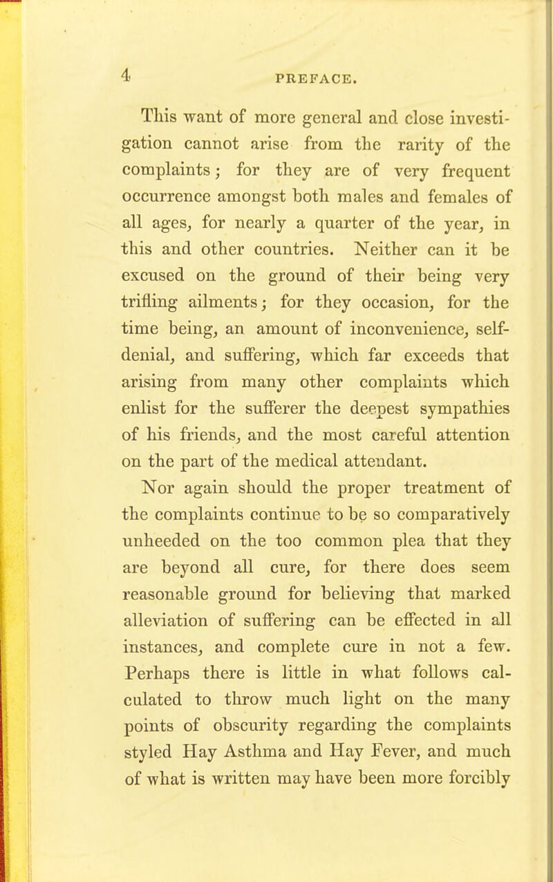 This want of more general and close investi- gation cannot arise from the rarity of the complaints; for they are of very frequent occurrence amongst both males and females of all ages, for nearly a quarter of the year, in this and other countries. Neither can it be excused on the ground of their being very trifling ailments; for they occasion, for the time being, an amount of inconvenience, self- denial, and suffering, which far exceeds that arising from many other complaints which enlist for the sufferer the deepest sympathies of his friends, and the most careful attention on the part of the medical attendant. Nor again should the proper treatment of the complaints continue to be so comparatively unheeded on the too common plea that they are beyond all cure, for there does seem reasonable ground for believing that marked alleviation of suffering can be effected in all instances, and complete cure in not a few. Perhaps there is little in what follows cal- culated to throw much light on the many points of obscurity regarding the complaints styled Hay Asthma and Hay Fever, and much of what is written may have been more forcibly