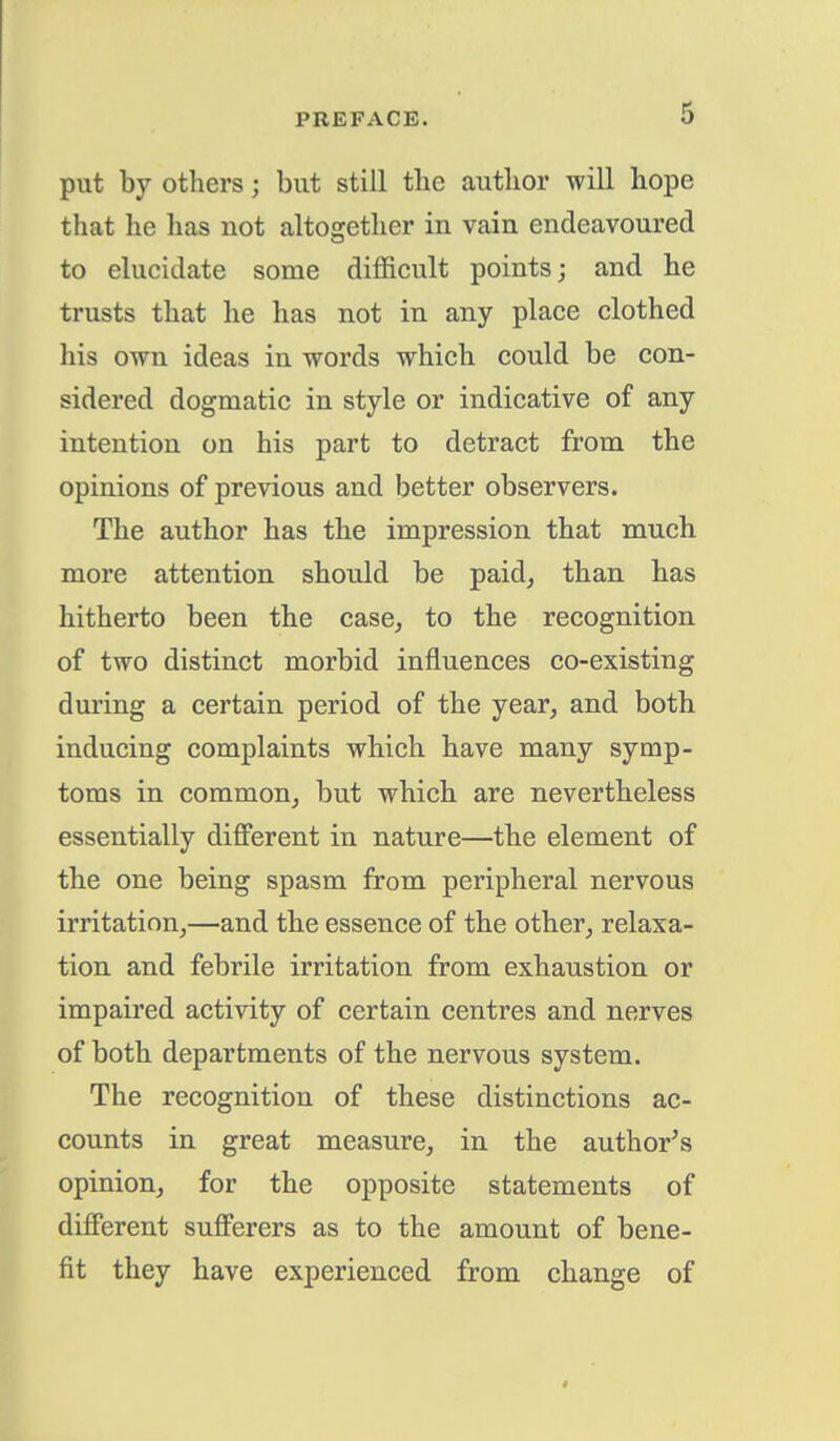 put by others j but still the author will hope that he has not altogether in vain endeavoured to elucidate some difficult points; and he trusts that he has not in any place clothed his own ideas in words which could be con- sidered dogmatic in style or indicative of any intention on his part to detract from the opinions of previous and better observers. The author has the impression that much more attention should be paid, than has hitherto been the case, to the recognition of two distinct morbid influences co-existing during a certain period of the year, and both inducing complaints which have many symp- toms in common, but which are nevertheless essentially different in nature—the element of the one being spasm from peripheral nervous irritation,—and the essence of the other, relaxa- tion and febrile irritation from exhaustion or impaired activity of certain centres and nerves of both departments of the nervous system. The recognition of these distinctions ac- counts in great measure, in the author's opinion, for the opposite statements of different sufferers as to the amount of bene- fit they have experienced from change of