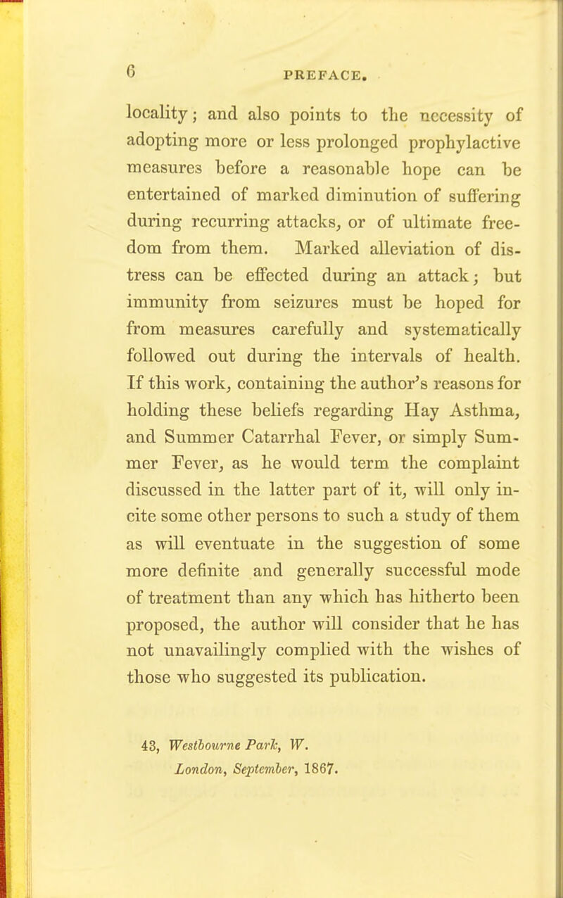 locality; and also points to the necessity of adopting more or less prolonged prophylactive measures before a reasonable hope can be entertained of marked diminution of suffering during recurring attacks, or of ultimate free- dom from them. Marked alleviation of dis- tress can be effected during an attack; but immunity from seizures must be hoped for from measures carefully and systematically followed out during the intervals of health. If this work, containing the author's reasons for holding these beliefs regarding Hay Asthma, and Summer Catarrhal Fever, or simply Sum- mer Eever, as he would term the complaint discussed in the latter part of it, will only in- cite some other persons to such a study of them as will eventuate in the suggestion of some more definite and generally successful mode of treatment than any which has hitherto been proposed, the author will consider that he has not unavailingly complied with the wishes of those who suggested its publication. 43, Westhourne ParJc, W. London, September, 1867.