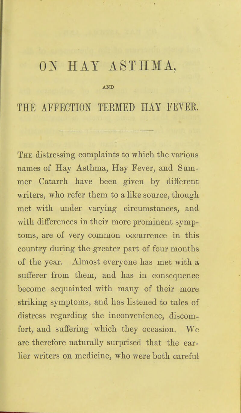 ON HAY ASTHMA, AND THE AFFECTION TEEMED HAY FEVER The distressing complaints to which the various names of Hay Asthma, Hay Fever, and Sum- mer Catarrh have been given by different writers, who refer them to a like source, though met with under varying circumstances, and with differences in their more prominent symp- toms, are of very common occurrence in this country during the greater part of four months of the year. Almost everyone has met with a sufferer from them, and has in consequence become acquainted with many of their more striking symptoms, and has listened to tales of distress regarding the inconvenience, discom- fort, and suffering which they occasion. We are therefore naturally surprised that the ear- lier writers on medicine, who were both careful