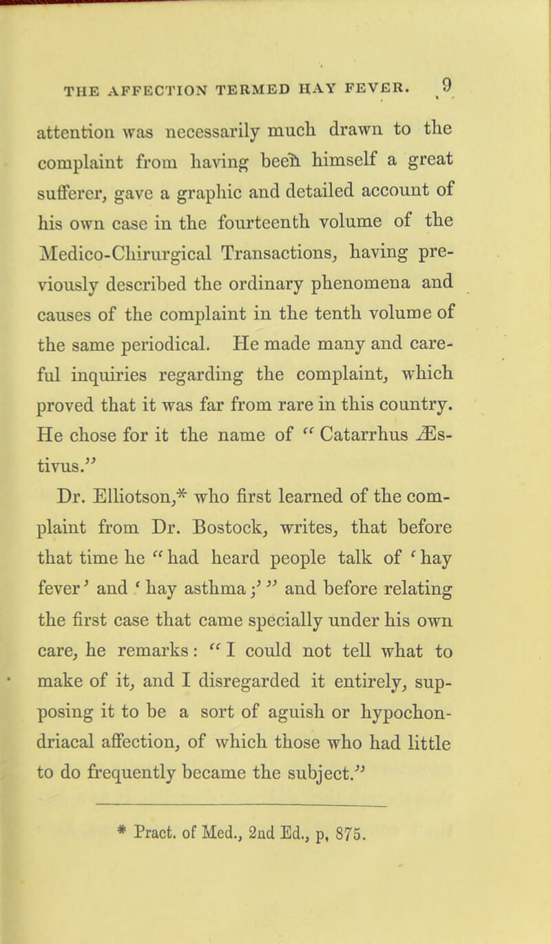 attention was necessarily much drawn to the complaint from having heeh. himself a great sufferer, gave a graphic and detailed account of his own case in the fourteenth volume of the Medico-Chirurgical Transactions, having pre- viously described the ordinary phenomena and causes of the complaint in the tenth volume of the same periodical. He made many and care- ful inquiries regarding the complaint, which proved that it was far from rare in this country. He chose for it the name of  Catarrhus iEs- tivus. Dr. Elliotson,* who first learned of the com- plaint from Dr. Bostock, writes, that before that time he  had heard people talk of c hay fever' and ' hay asthma ■/  and before relating the first case that came specially under his own care, he remarks:  I could not tell what to make of it, and I disregarded it entirely, sup- posing it to be a sort of aguish or hypochon- driacal affection, of which those who had little to do frequently became the subject/' * Pract. of Med., 2nd Ed., p, 875.