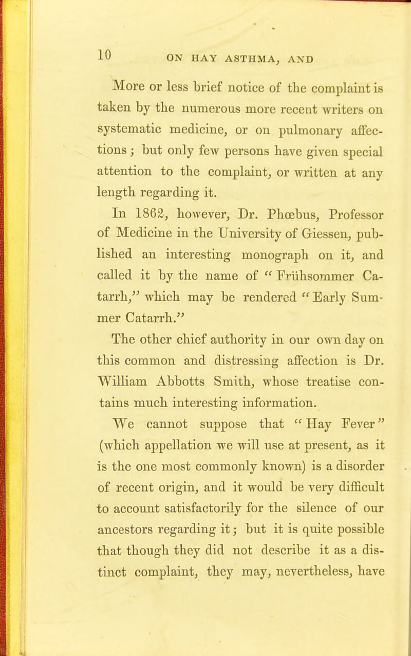 More or less brief notice of the complaint is taken by the numerous more recent writers on systematic medicine, or on pulmonary affec- tions ; but only few persons have given special attention to the complaint, or written at any length regarding it. In 1862, however, Dr. Phoebus, Professor of Medicine in the University of Giessen, pub- lished an interesting monograph on it, and called it by the name of  Priihsommer Ca- tarrh, which may be rendered  Early Sum- mer Catarrh. The other chief authority in our own day on this common and distressing affection is Dr. William Abbotts Smith, whose treatise con- tains much interesting information. We cannot suppose that '1 Hay Pever (which appellation we will use at present, as it is the one most commonly known) is a disorder of recent origin, and it would be very difficult to account satisfactorily for the silence of our ancestors regarding it; but it is quite possible that though they did not describe it as a dis- tinct complaint, they may, nevertheless, have