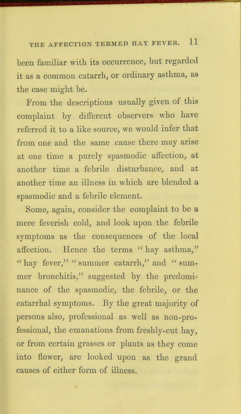 been familiar with its occurrence, but regarded it as a common catarrh, or ordinary asthma, as the case might be. From the descriptions usually given of this complaint by different observers who have referred it to a like source, we would infer that from one and the same cause there may arise at one time a purely spasmodic affection, at another time a febrile disturbance, and at another time an illness in which are blended a spasmodic and a febrile element. Some, again, consider the complaint to be a mere feverish cold, and look upon the febrile symptoms as the consequences of the local affection. Hence the terms  hay asthma,  hay fever,  summer catarrh, and  sum- mer bronchitis, suggested by the predomi- nance of the spasmodic, the febrile, or the catarrhal symptoms. By the great majority of persons also, professional as well as non-pro- fessional, the emanations from freshly-cut hay, or from certain grasses or plants as they come into flower, are looked upon as the grand causes of either form of illness.