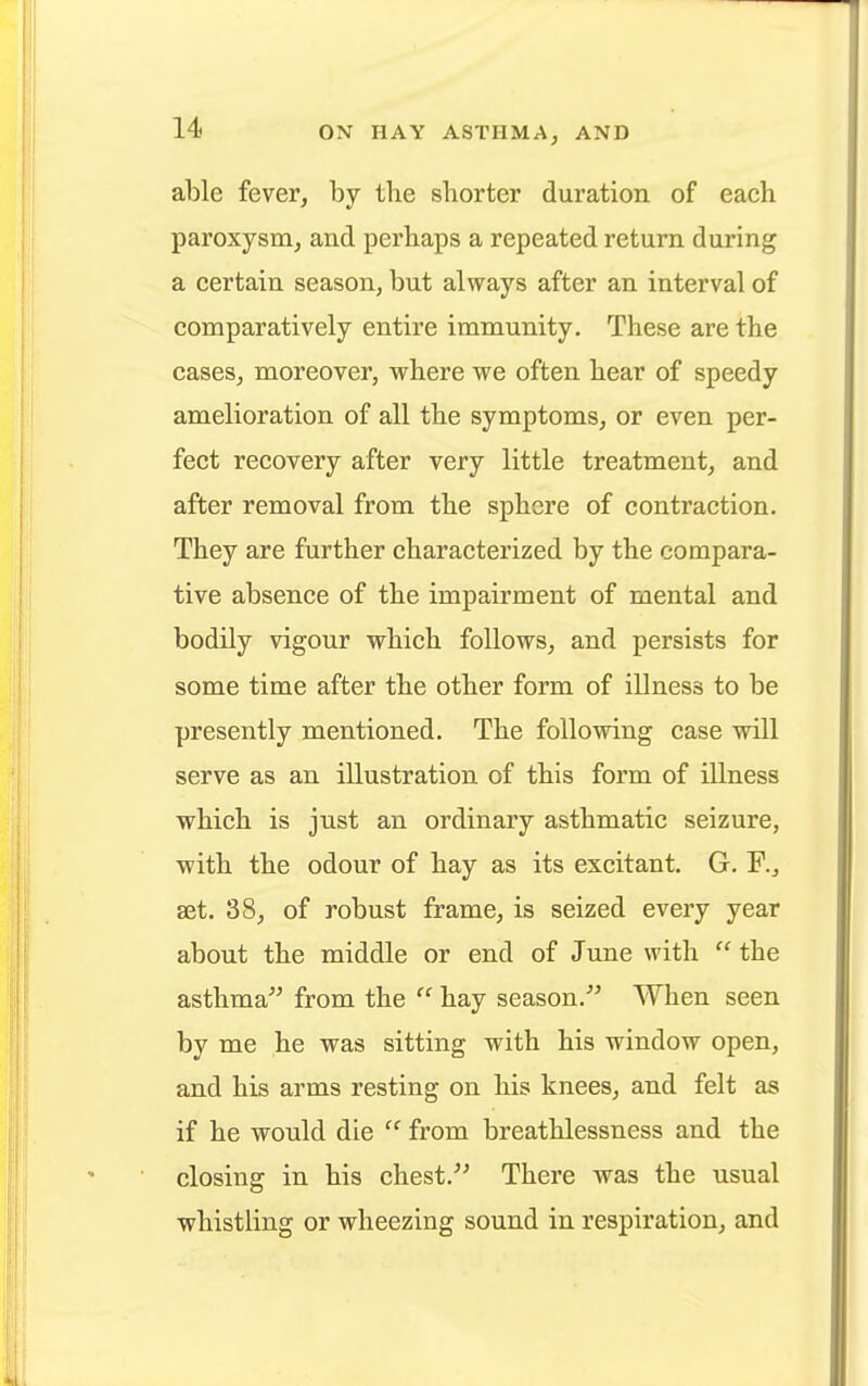 able fever, by the shorter duration of each paroxysm, and perhaps a repeated return during a certain season, but always after an interval of comparatively entire immunity. These are the cases, moreover, where we often hear of speedy amelioration of all the symptoms, or even per- fect recovery after very little treatment, and after removal from the sphere of contraction. They are further characterized by the compara- tive absence of the impairment of mental and bodily vigour which follows, and persists for some time after the other form of illness to be presently mentioned. The following case will serve as an illustration of this form of illness which is just an ordinary asthmatic seizure, with the odour of hay as its excitant. G. set. 38, of robust frame, is seized every year about the middle or end of June with  the asthma from the  hay season. When seen by me he was sitting with his window open, and his arms resting on his knees, and felt as if he would die  from breathlessness and the closing in his chest. There was the usual whistling or wheezing sound in respiration, and