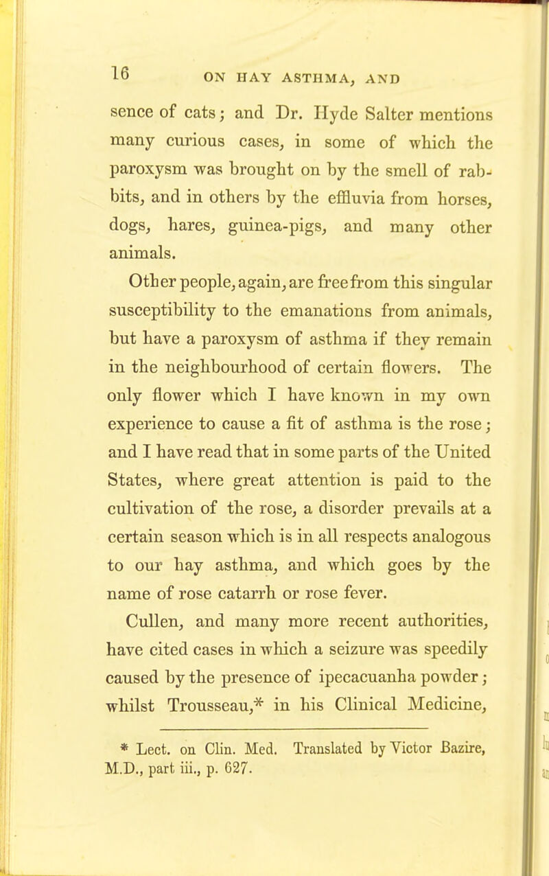 sence of cats j and Dr. Hyde Salter mentions many curious cases, in some of which the paroxysm was brought on by the smell of rab- bits, and in others by the effluvia from horses, dogs, hares, guinea-pigs, and many other animals. Other people, again, are free from this singular susceptibility to the emanations from animals, but have a paroxysm of asthma if they remain in the neighbourhood of certain flowers. The only flower which I have known in my own experience to cause a fit of asthma is the rose; and I have read that in some parts of the United States, where great attention is paid to the cultivation of the rose, a disorder prevails at a certain season which is in all respects analogous to our hay asthma, and which goes by the name of rose catarrh or rose fever. Cullen, and many more recent authorities, have cited cases in which a seizure was speedily caused by the presence of ipecacuanha powder ; whilst Trousseau,* in his Clinical Medicine, * Lect. on Clin. Med. Translated by Victor Bazire, M.D., part iii., p. 627.