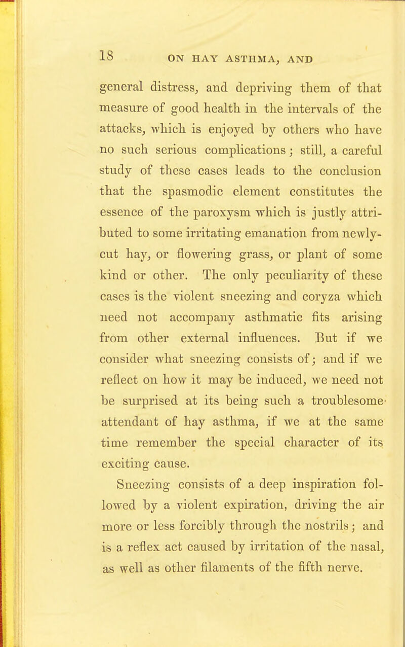 general distress, and depriving them of that measure of good health in the intervals of the attacks, which is enjoyed by others who have no such serious complications; still, a careful study of these cases leads to the conclusion that the spasmodic element constitutes the essence of the paroxysm which is justly attri- buted to some irritating emanation from newly- cut hay, or flowering grass, or plant of some kind or other. The only peculiarity of these cases is the violent sneezing and coryza which need not accompany asthmatic fits arising from other external influences. But if we consider what sneezing consists of; and if we reflect on how it may be induced, we need not be surprised at its being such a troublesome attendant of hay asthma, if we at the same time remember the special character of its exciting cause. Sneezing consists of a deep inspiration fol- lowed by a violent expiration, driving the air more or less forcibly through the nostrils • and is a reflex act caused by irritation of the nasal, as well as other filaments of the fifth nerve.