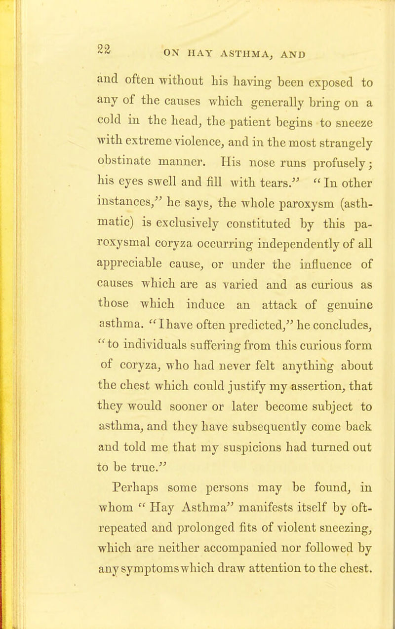 and often without his having been exposed to any of the causes which generally bring on a cold in the head, the patient begins to sneeze with extreme violence, and in the most strangely obstinate manner. His nose runs profusely j his eyes swell and fill with tears.  In other instances/' he says, the whole paroxysm (asth- matic) is exclusively constituted by this pa- roxysmal coryza occurring independently of all appreciable cause, or under the influence of causes which are as varied and as curious as those which induce an attack of genuine asthma. Ihave often predicted, he concludes,  to individuals suffering from this curious form of coryza, who had never felt anything about the chest which could justify my assertion, that they would sooner or later become subject to asthma, and they have subsequently come back and told me that my suspicions had turned out to be true. Perhaps some persons may be found, in whom  Hay Asthma manifests itself by oft- repeated and prolonged fits of violent sneezing, which are neither accompanied nor followed by any symptoms which draw attention to the chest.