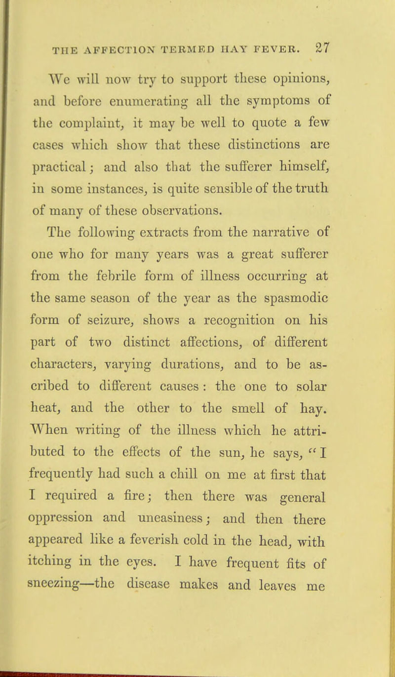We will now try to support these opinions, and before enumerating all the symptoms of the complaint, it may be well to quote a few cases which show that these distinctions are practical; and also that the sufferer himself, in some instances, is quite sensible of the truth of many of these observations. The following extracts from the narrative of one who for many years was a great sufferer from the febrile form of illness occurring at the same season of the year as the spasmodic form of seizure, shows a recognition on his part of two distinct affections, of different characters, varying durations, and to be as- cribed to different causes : the one to solar heat, and the other to the smell of hay. When writing of the illness which he attri- buted to the effects of the sun, he says,  I frequently had such a chill on me at first that I required a fire; then there was general oppression and uneasiness; and then there appeared like a feverish cold in the head, with itching in the eyes. I have frequent fits of sneezing—the disease makes and leaves me