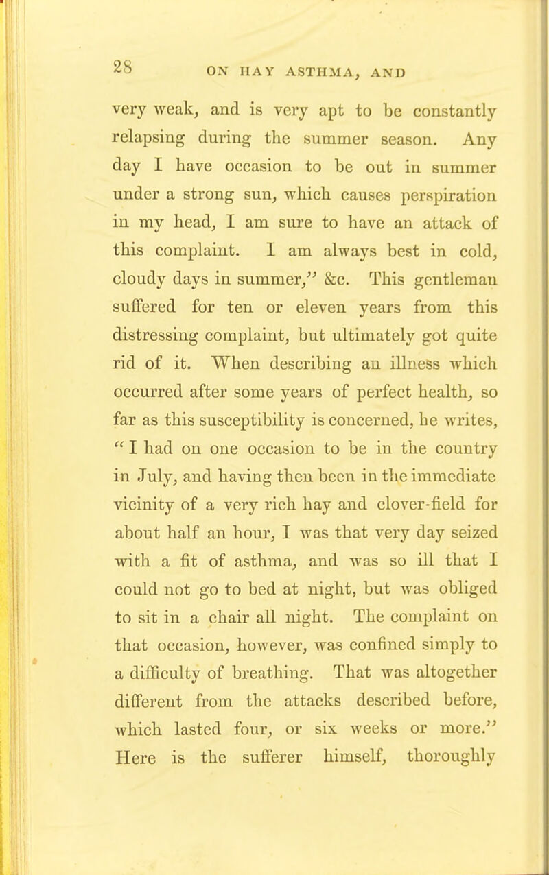 very weak, and is very apt to be constantly relapsing during the summer season. Any day I have occasion to be out in summer under a strong sun, which causes perspiration in my head, I am sure to have an attack of this complaint. I am always best in cold, cloudy days in summer, &c. This gentleman suffered for ten or eleven years from this distressing complaint, but ultimately got quite rid of it. When describing an illness which occurred after some years of perfect health, so far as this susceptibility is concerned, he writes,  I had on one occasion to be in the country in July, and having then been in the immediate vicinity of a very rich hay and clover-field for about half an hour, I was that very day seized with a fit of asthma, and was so ill that I could not go to bed at night, but was obliged to sit in a chair all night. The complaint on that occasion, however, was confined simply to a difficulty of breathing. That was altogether different from the attacks described before, which lasted four, or six weeks or more. Here is the sufferer himself, thoroughly