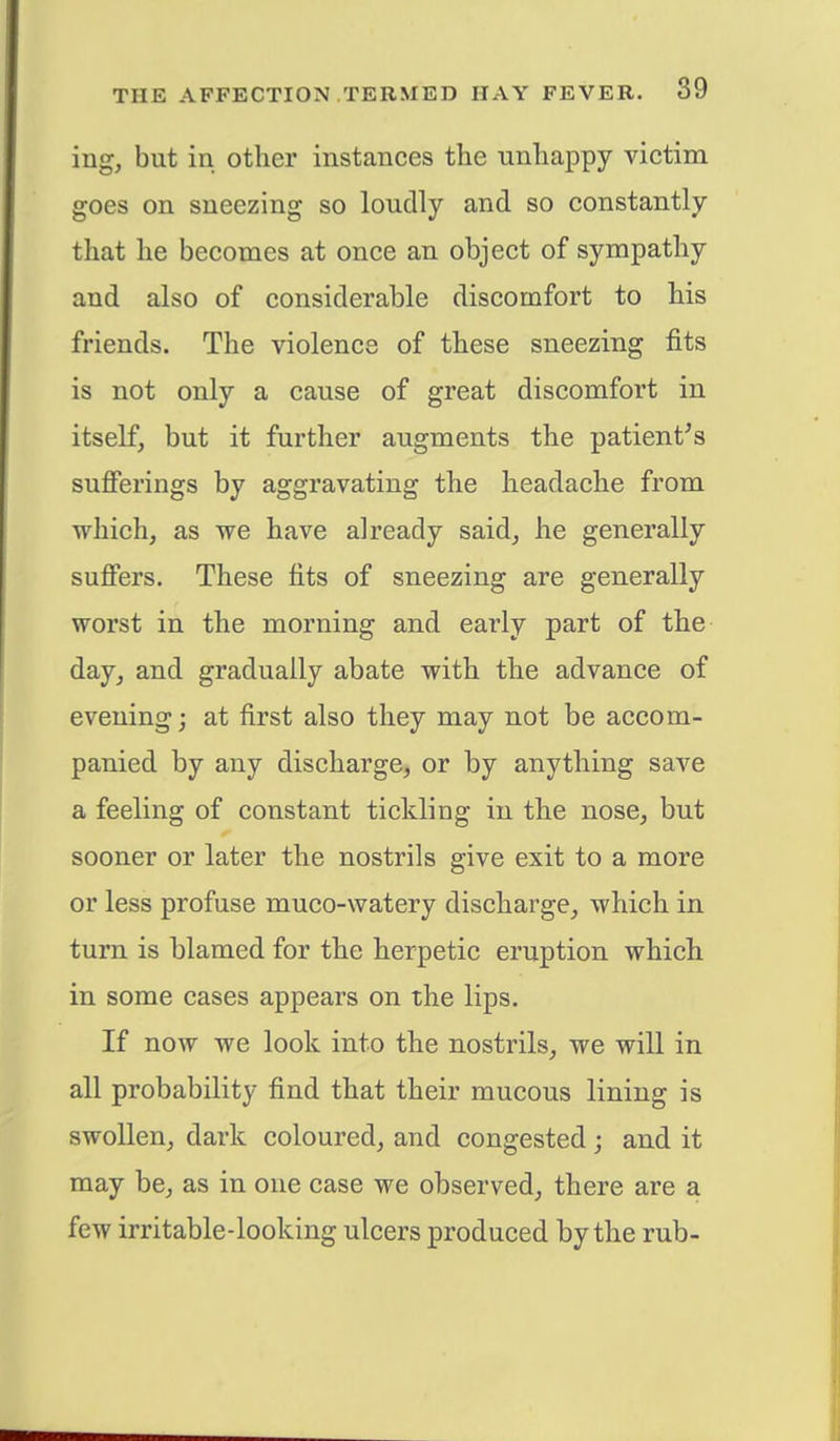 ing, but in other instances the unhappy victim goes on sneezing so loudly and so constantly that he becomes at once an object of sympathy and also of considerable discomfort to his friends. The violence of these sneezing fits is not only a cause of great discomfort in itself, but it further augments the patient's sufferings by aggravating the headache from which, as we have already said, he generally suffers. These fits of sneezing are generally worst in the morning and early part of the day, and gradually abate with the advance of evening; at first also they may not be accom- panied by any discharge, or by anything save a feeling of constant tickling in the nose, but sooner or later the nostrils give exit to a more or less profuse muco-watery discharge, which in turn is blamed for the herpetic eruption which in some cases appears on the lips. If now we look into the nostrils, we will in all probability find that their mucous lining is swollen, dark coloured, and congested; and it may be, as in one case we observed, there are a few irritable-looking ulcers produced by the rub-