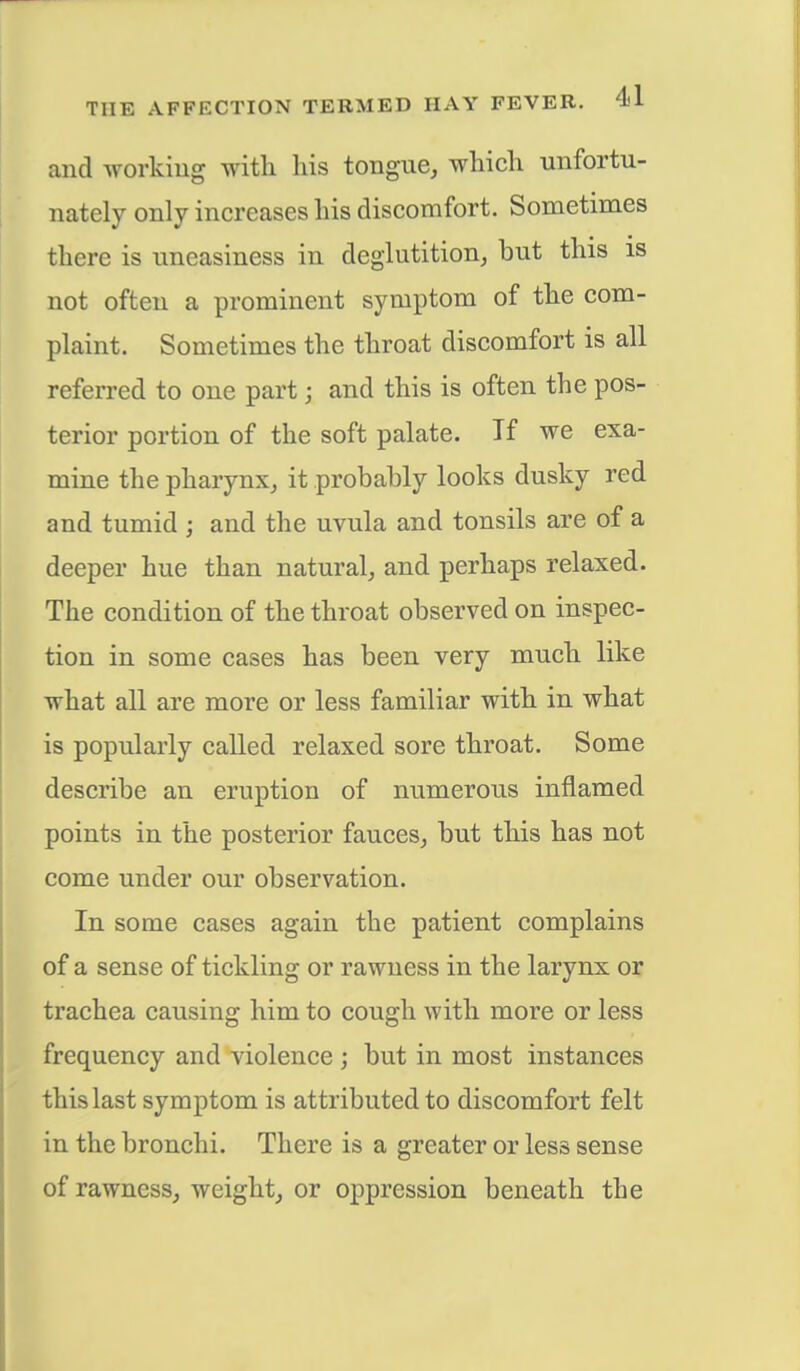 and working with his tongue, which unfortu- nately only increases his discomfort. Sometimes there is uneasiness in deglutition, but this is not often a prominent symptom of the com- plaint. Sometimes the throat discomfort is all referred to one part \ and this is often the pos- terior portion of the soft palate. If we exa- mine the pharynx, it probably looks dusky red and tumid ; and the uvula and tonsils are of a deeper hue than natural, and perhaps relaxed. The condition of the throat observed on inspec- tion in some cases has been very much like what all are more or less familiar with in what is popularly called relaxed sore throat. Some describe an eruption of numerous inflamed points in the posterior fauces, but this has not come under our observation. In some cases again the patient complains of a sense of tickling or rawness in the larynx or trachea causing him to cough with more or less frequency and violence ; but in most instances this last symptom is attributed to discomfort felt in the bronchi. There is a greater or less sense of rawness, weight, or oppression beneath the