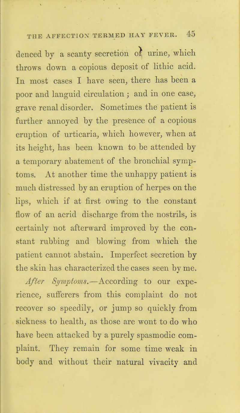 denced by a scanty secretion cl urine, which throws down a copious deposit of lithic acid. In most cases I have seen, there has been a poor and languid circulation j and in one case, grave renal disorder. Sometimes the patient is further annoyed by the presence of a copious eruption of urticaria, which however, when at its height, has been known to be attended by a temporary abatement of the bronchial symp- toms. At another time the unhappy patient is much distressed by an eruption of herpes on the lips, which if at first owing to the constant flow of an acrid discharge from the nostrils, is certainly not afterward improved by the con- stant rubbing and blowing from which the patient cannot abstain. Imperfect secretion by the skin has characterized the cases seen by me. After Symptoms.—According to our expe- rience, sufferers from this complaint do not recover so speedily, or jump so quickly from sickness to health, as those are wont to do who have been attacked by a purely spasmodic com- plaint. They remain for some time weak in body and without their natural vivacity and