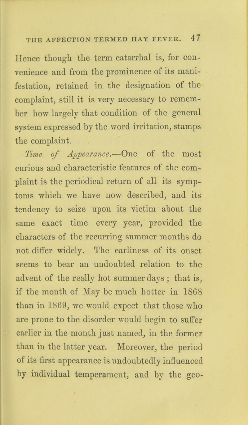 Hence though the term catarrhal is, for con- venience and from the prominence of its mani- festation, retained in the designation of the complaint, still it is very necessary to remem- ber how largely that condition of the general system expressed by the word irritation, stamps the complaint. Time of Appearance.—One of the most curious and characteristic features of the com- plaint is the periodical return of all its symp- toms which we have now described, and its tendency to seize upon its victim about the same exact time every year, provided the characters of the recurring summer months do not differ widely. The earliness of its onset seems to bear an undoubted relation to the advent of the really hot summer days ; that is, if the month of May be much hotter in 1868 than in 1869, we would expect that those who are prone to the disorder would begin to suffer earlier in the month just named, in the former than in the latter year. Moreover, the period of its first appearance is undoubtedly influenced by individual temperament, and by the geo-
