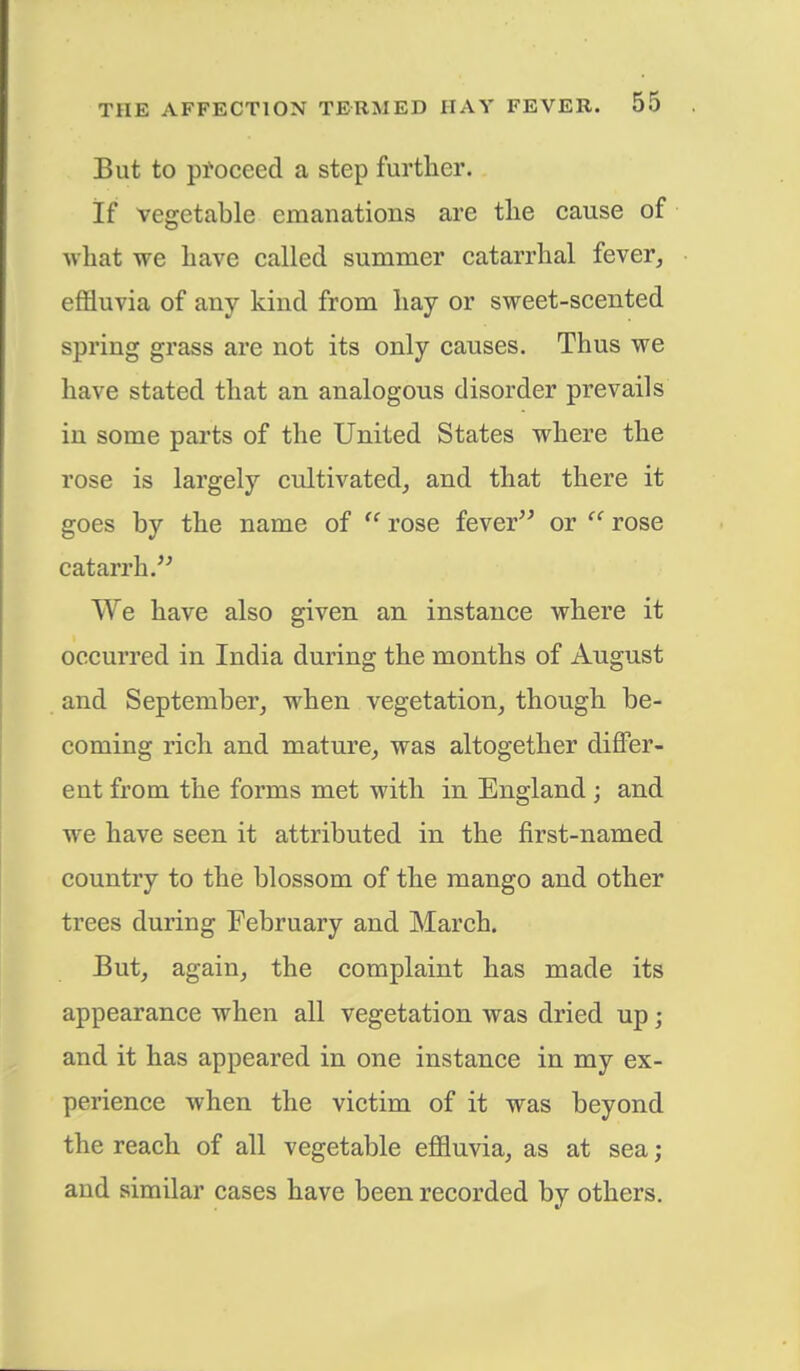 But to proceed a step further. If vegetable emanations are the cause of what we have called summer catarrhal fever, effluvia of any kind from hay or sweet-scented spring grass are not its only causes. Thus we have stated that an analogous disorder prevails in some parts of the United States where the rose is largely cultivated, and that there it goes by the name of  rose fever or  rose catarrh. We have also given an instance where it occurred in India during the months of August and September, when vegetation, though be- coming rich and mature, was altogether differ- ent from the forms met with in England; and we have seen it attributed in the first-named country to the blossom of the mango and other trees during February and March. But, again, the complaint has made its appearance when all vegetation was dried up; and it has appeared in one instance in my ex- perience when the victim of it was beyond the reach of all vegetable effluvia, as at sea; and similar cases have been recorded by others.