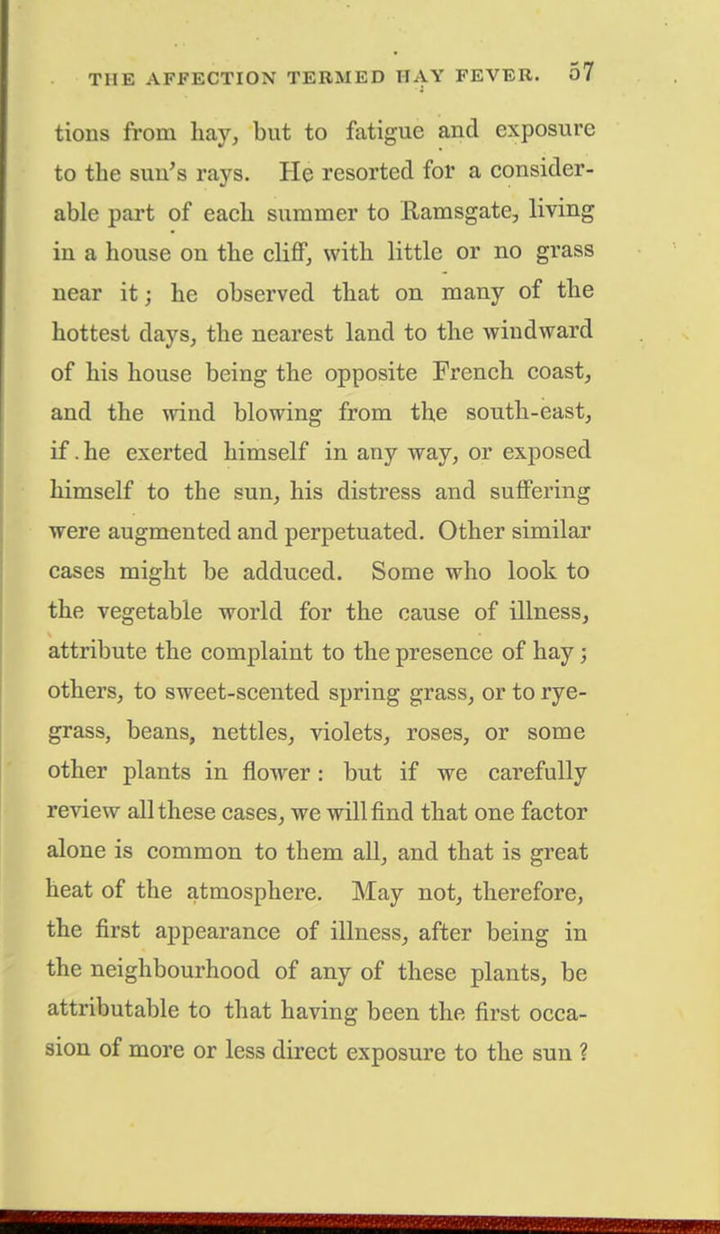tions from hay, but to fatigue and exposure to the sun's rays. He resorted for a consider- able part of each summer to Ramsgate, living in a house on the cliff, with little or no grass near it j he observed that on many of the hottest days, the nearest land to the windward of his house being the opposite French coast, and the wind blowing from the south-east, if. he exerted himself in any way, or exposed himself to the sun, his distress and suffering were augmented and perpetuated. Other similar cases might be adduced. Some who look to the vegetable world for the cause of illness, attribute the complaint to the presence of hay; others, to sweet-scented spring grass, or to rye- grass, beans, nettles, violets, roses, or some other plants in flower: but if we carefully review all these cases, we will find that one factor alone is common to them all, and that is great heat of the atmosphere. May not, therefore, the first appearance of illness, after being in the neighbourhood of any of these plants, be attributable to that having been the first occa- sion of more or les3 direct exposure to the sun ?