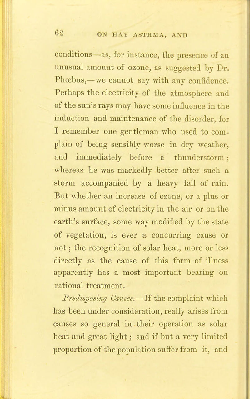 conditions—as, for instance, the presence of an unusual amount of ozone, as suggested by Dr. Phoebus,— we cannot say with any confidence. Perhaps the electricity of the atmosphere and of the sun's rays may have some influence in the induction and maintenance of the disorder, for I remember one gentleman who used to com- plain of being sensibly worse in dry weather, and immediately before a thunderstorm; whereas he was markedly better after such a storm accompanied by a heavy fail of rain. But whether an increase of ozone, or a plus or minus amount of electricity in the air or on the earth's surface, some way modified by the state of vegetation, is ever a concurring cause or not; the recognition of solar heat, more or less directly as the cause of this form of illuess apparently has a most important bearing on rational treatment. Predisposing Causes.—If the complaint which has been under consideration, really arises from causes so general in their operation as solar heat and great light; and if but a very limited proportion of the population suffer from it, and