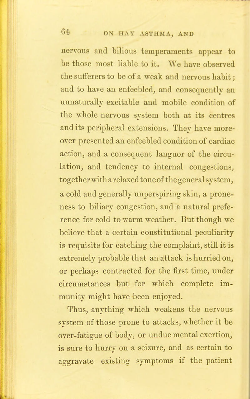 nervous and bilious temperaments appear to be those most liable to it. We Lave observed the sufferers to be of a weak and nervous habit; and to have an enfeebled, and consequently an unnaturally excitable and mobile condition of the whole nervous system both at its centres and its peripheral extensions. They have more- over presented an enfeebled condition of cardiac action, and a consequent languor of the circu- lation, and tendency to internal congestions, together with a relaxed tone of the general system, a cold and generally unperspiring skin, a prone- ness to biliary congestion, and a natural prefe- rence for cold to warm weather. But though we believe that a certain constitutional peculiarity is requisite for catching the complaint, still it is extremely probable that an attack is hurried on, or perhaps contracted for the first time, under circumstances but for which complete im- munity might have been enjoyed. Thus, anything which weakens the nervous system of those prone to attacks, whether it be over-fatigue of body, or undue mental exertion, is sure to hurry on a seizure, and as certain to aggravate existing symptoms if the patient