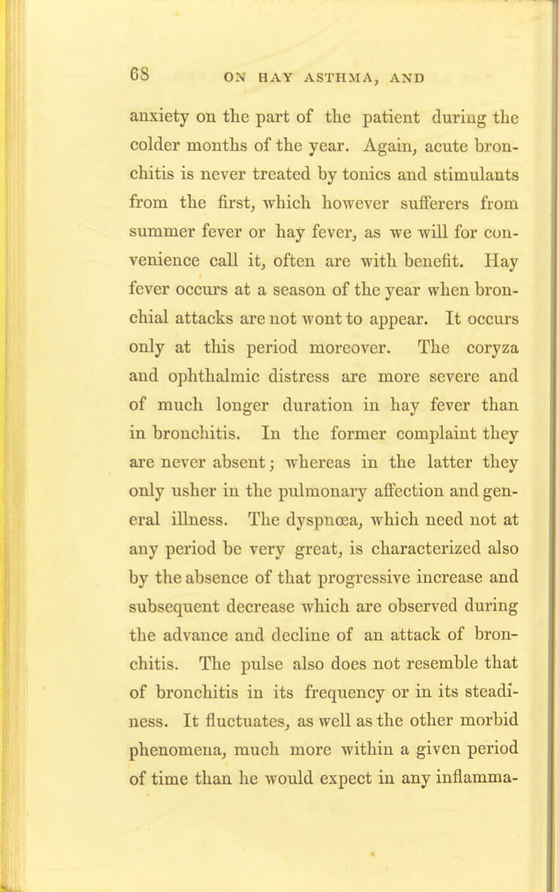anxiety on the part of the patient during the colder months of the year. Again, acute bron- chitis is never treated by tonics and stimulants from the first, which however sufferers from summer fever or hay fever, as we will for con- venience call it, often are with benefit. Hay fever occurs at a season of the year when bron- chial attacks are not wont to appear. It occurs only at this period moreover. The coryza and ophthalmic distress are more severe and of much longer duration in hay fever than in bronchitis. In the former complaint they are never absent; whereas in the latter they only usher in the pulmonary affection and gen- eral illness. The dyspnoea, which need not at any period be very great, is characterized also by the absence of that progressive increase and subsequent decrease which are observed during the advance and decline of an attack of bron- chitis. The pulse also does not resemble that of bronchitis in its frequency or in its steadi- ness. It fluctuates, as well as the other morbid phenomena, much more within a given period of time than he would expect in any imiamma-