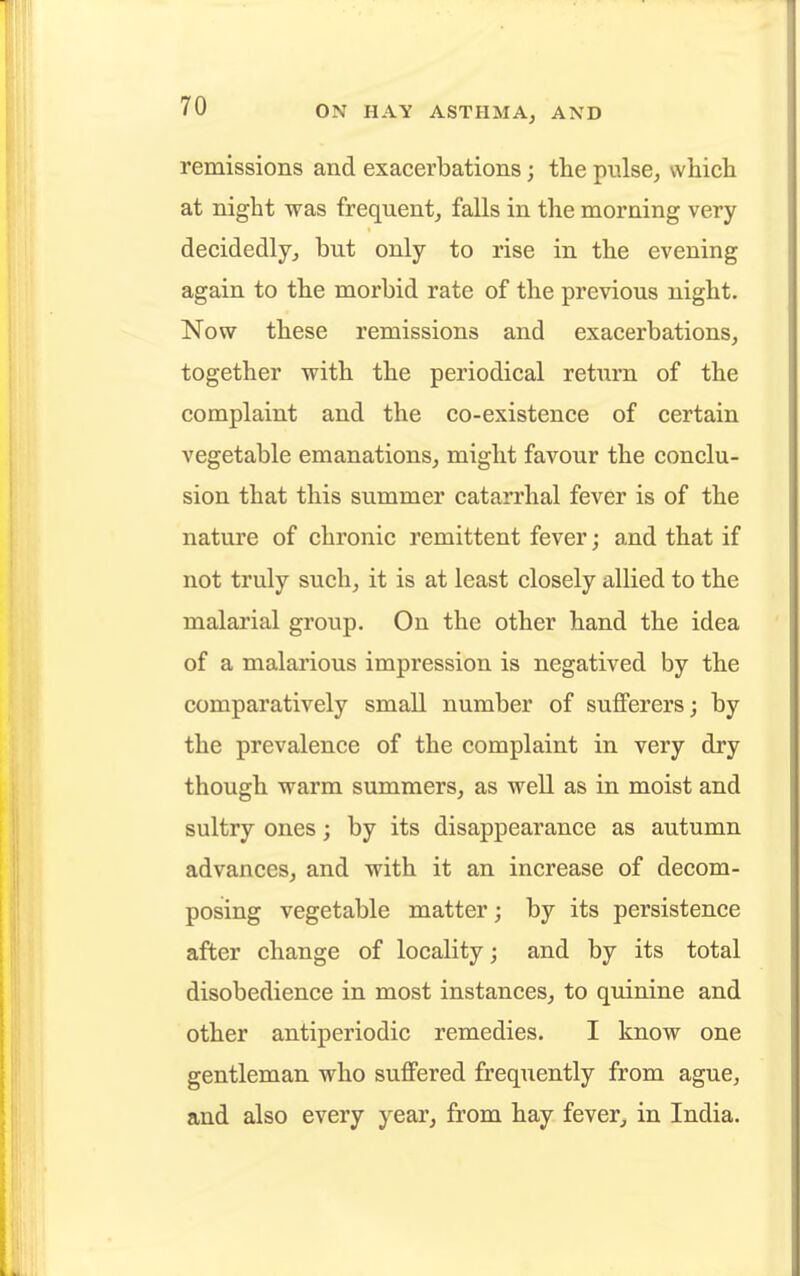 remissions and exacerbations; the pulse, which at night was frequent, falls in the morning very decidedly, but only to rise in the evening again to the morbid rate of the previous night. Now these remissions and exacerbations, together with the periodical return of the complaint and the co-existence of certain vegetable emanations, might favour the conclu- sion that this summer catarrhal fever is of the nature of chronic remittent fever; and that if not truly such, it is at least closely allied to the malarial group. On the other hand the idea of a malarious impression is negatived by the comparatively small number of sufferers; by the prevalence of the complaint in very dry though warm summers, as well as in moist and sultry ones; by its disappearance as autumn advances, and -with it an increase of decom- posing vegetable matter; by its persistence after change of locality; and by its total disobedience in most instances, to quinine and other antiperiodic remedies. I know one gentleman who suffered frequently from ague, and also every year, from hay fever, in India.