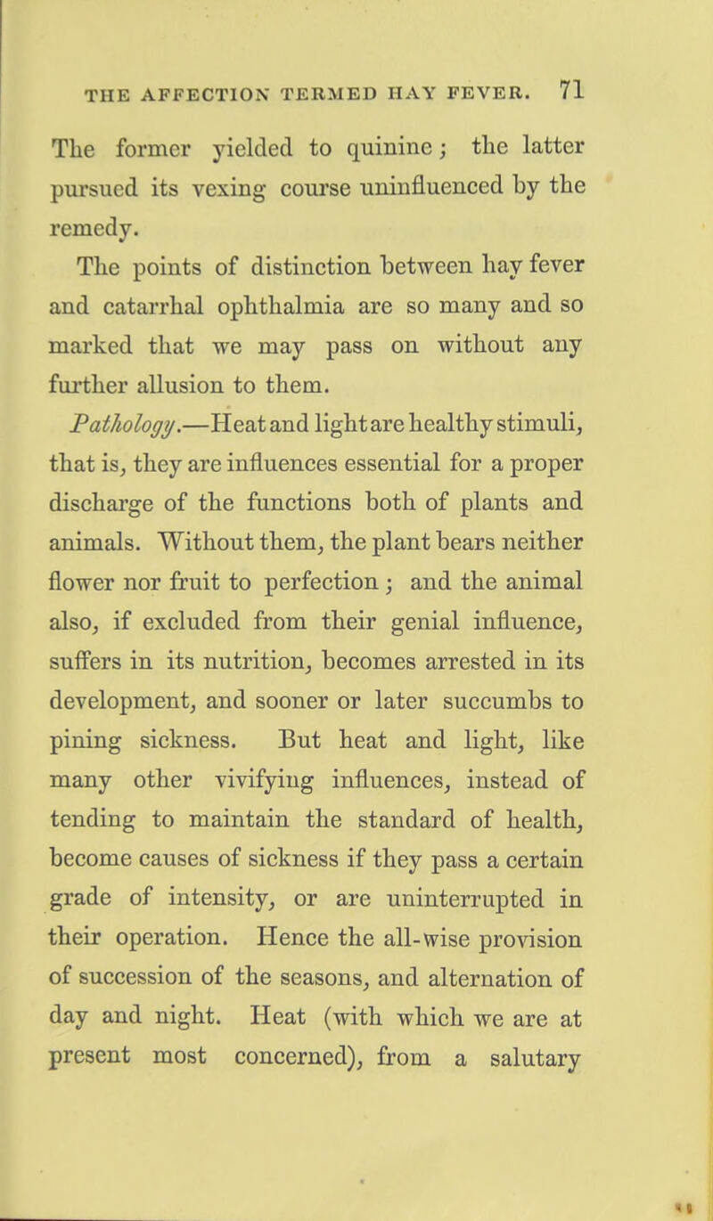 The former yielded to quinine; the latter pursued its vexing course uninfluenced by the remedy. The points of distinction between hay fever and catarrhal ophthalmia are so many and so marked that we may pass on without any further allusion to them. Pathology.—Heat and light are healthy stimuli, that is, they are influences essential for a proper discharge of the functions both of plants and animals. Without them, the plant bears neither flower nor fruit to perfection; and the animal also, if excluded from their genial influence, suffers in its nutrition, becomes arrested in its development, and sooner or later succumbs to pining sickness. But heat and light, like many other vivifying influences, instead of tending to maintain the standard of health, become causes of sickness if they pass a certain grade of intensity, or are uninterrupted in their operation. Hence the all-wise provision of succession of the seasons, and alternation of day and night. Heat (with which we are at present most concerned), from a salutary