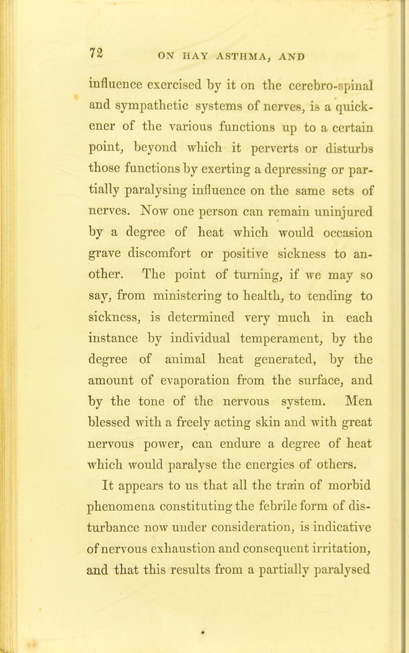 influence exercised by it on the cerebro-spinal and sympathetic systems of nerves, is a quick - ener of the various functions up to a certain point, beyond which it perverts or disturbs those functions by exerting a depressing or par- tially paralysing influence on the same sets of nerves. Now one person can remain uninjured by a degree of heat which would occasion grave discomfort or positive sickness to an- other. The point of turning, if we may so say, from ministering to health, to tending to sickness, is determined very much in each instance by individual temperament, by the degree of animal heat generated, by the amount of evaporation from the surface, and by the tone of the nervous system. Men blessed with a freely acting skin and with great nervous power, can endure a degree of heat which would paralyse the energies of others. It appears to us that all the train of morbid phenomena constituting the febrile form of dis- turbance now under consideration, is indicative of nervous exhaustion and consequent irritation, and that this results from a partially paralysed