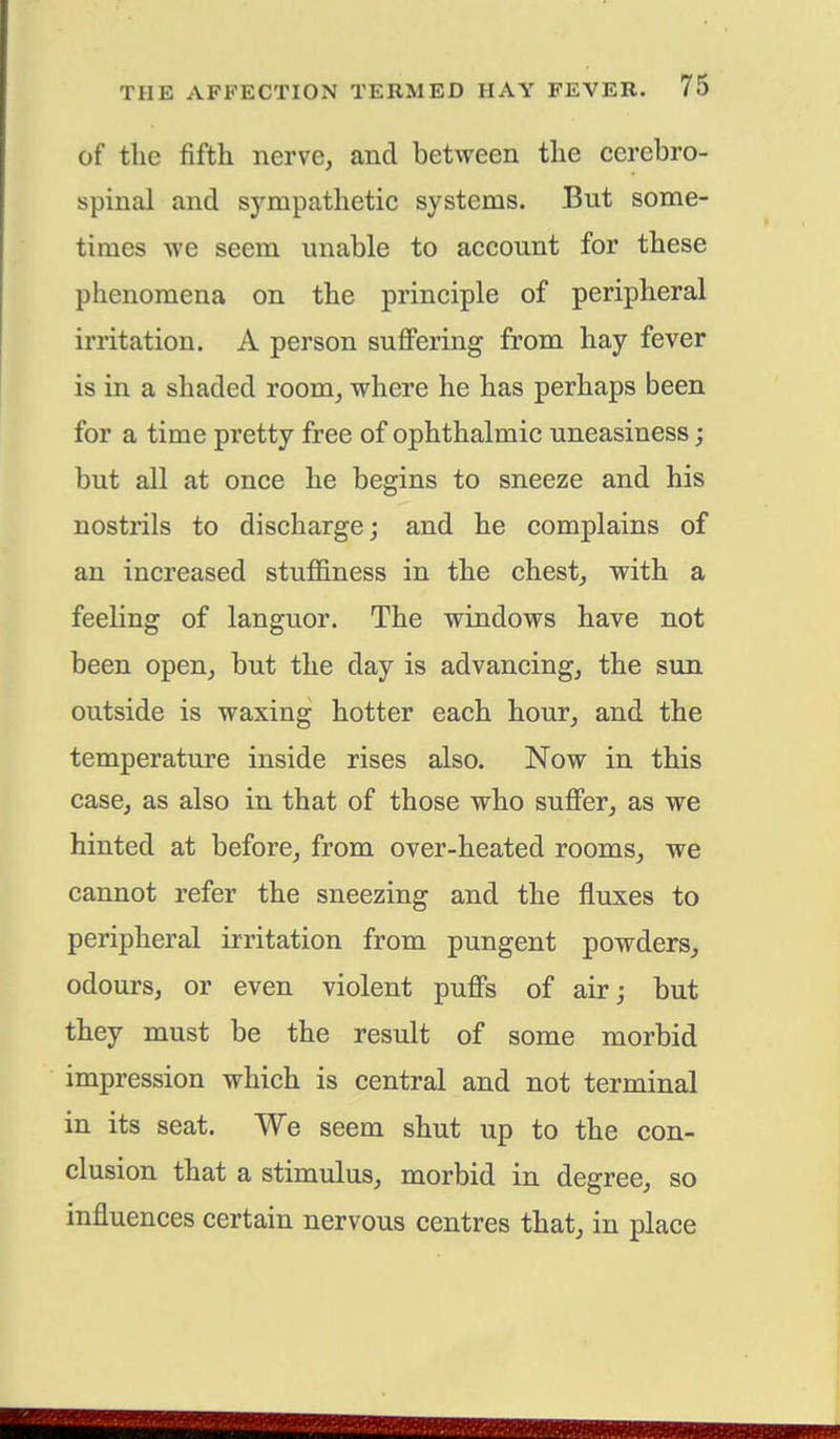 of the fifth nerve, and between the cerebro- spinal and sympathetic systems. But some- times we seem unable to account for these phenomena on the principle of peripheral irritation. A person suffering from hay fever is in a shaded room, where he has perhaps been for a time pretty free of ophthalmic uneasiness; but all at once he begins to sneeze and his nostrils to discharge; and he complains of an increased stuffiness in the chest, with a feeling of languor. The windows have not been open, but the clay is advancing, the sun outside is waxing hotter each hour, and the temperature inside rises also. Now in this case, as also in that of those who suffer, as we hinted at before, from over-heated rooms, we cannot refer the sneezing and the fluxes to peripheral irritation from pungent powders, odours, or even violent puffs of air; but they must be the result of some morbid impression which is central and not terminal in its seat. We seem shut up to the con- clusion that a stimulus, morbid in degree, so influences certain nervous centres that, in place
