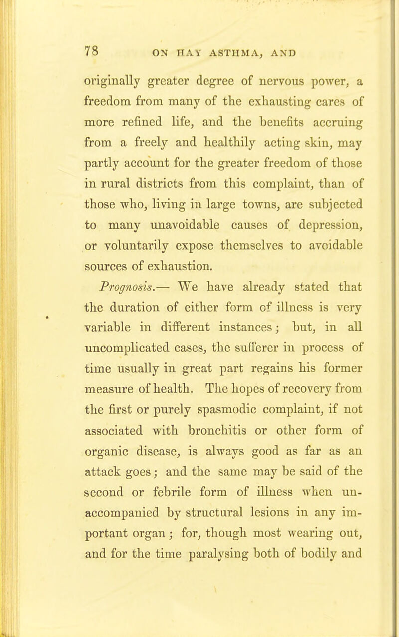 originally greater degree of nervous power, a freedom from many of the exhausting cares of more refined life, and the benefits accruing from a freely and healthily acting skin, may partly account for the greater freedom of those in rural districts from this complaint, than of those who, living in large towns, are subjected to many unavoidable causes of depression, or voluntarily expose themselves to avoidable sources of exhaustion. Prognosis.— We have already stated that the duration of either form cf illness is very variable in different instances; but, in all uncomplicated cases, the sufferer in process of time usually in great part regains his former measure of health. The hopes of recovery from the first or purely spasmodic complaint, if not associated with bronchitis or other form of organic disease, is always good as far as an attack goes; and the same may be said of the second or febrile form of illness when un- accompanied by structural lesions in any im- portant organ ; for, though most wearing out, and for the time paralysing both of bodily and