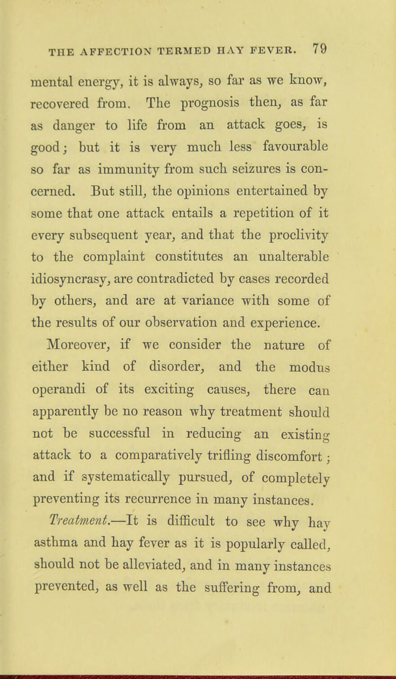 mental energy, it is always, so far as we knoAv, recovered from. The prognosis then, as far as danger to life from an attack goes, is good; but it is very much less favourable so far as immunity from such seizures is con- cerned. But still, the opinions entertained by some that one attack entails a repetition of it every subsequent year, and that the proclivity to the complaint constitutes an unalterable idiosyncrasy, are contradicted by cases recorded by others, and are at variance with some of the results of our observation and experience. Moreover, if we consider the nature of either kind of disorder, and the modus operandi of its exciting causes, there can apparently be no reason why treatment should not be successful in reducing an existing attack to a comparatively trifling discomfort • and if systematically pursued, of completely preventing its recurrence in many instances. Treatment.—It is difficult to see why hay asthma and hay fever as it is popularly called, should not be alleviated, and in many instances prevented, as well as the suffering from, and