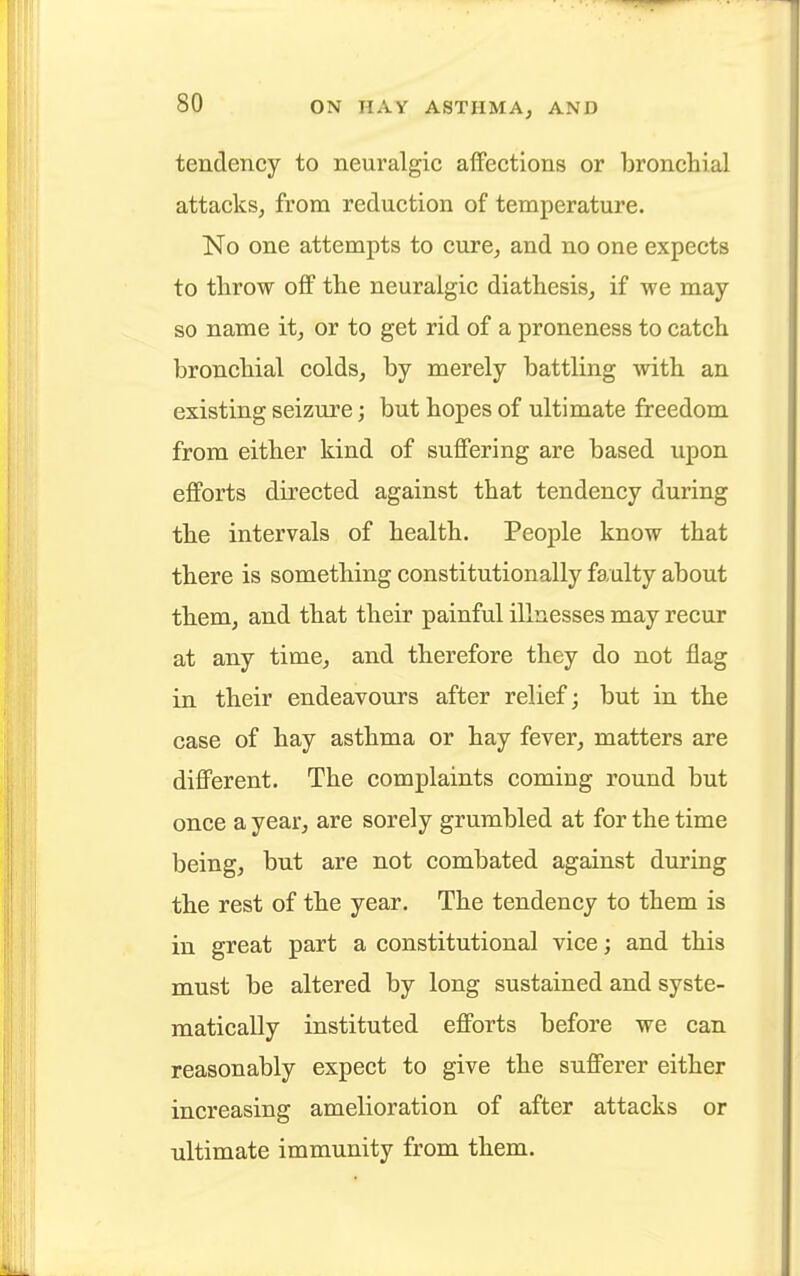 tendency to neuralgic affections or bronchial attacks, from reduction of temperature. No one attempts to cure, and no one expects to throw off the neuralgic diathesis, if we may so name it, or to get rid of a proneness to catch bronchial colds, by merely battling with an existing seizure; but hopes of ultimate freedom from either kind of suffering are based upon efforts directed against that tendency during the intervals of health. People know that there is something constitutionally faulty about them, and that their painful illnesses may recur at any time, and therefore they do not flag in their endeavours after relief; but in the case of hay asthma or hay fever, matters are different. The complaints coming round but once a year, are sorely grumbled at for the time being, but are not combated against during the rest of the year. The tendency to them is in great part a constitutional vice; and this must be altered by long sustained and syste- matically instituted efforts before we can reasonably expect to give the sufferer either increasing amelioration of after attacks or ultimate immunity from them.