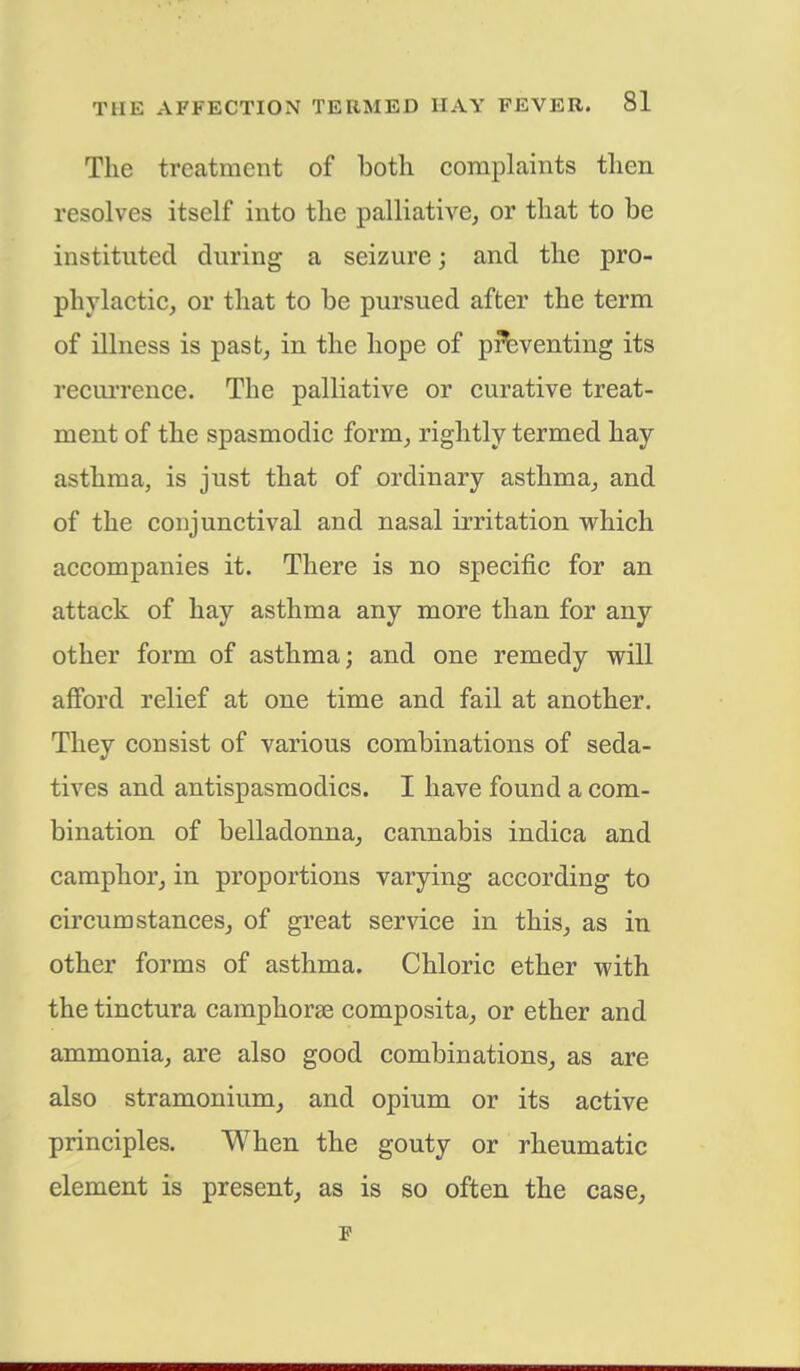 The treatment of both complaints then resolves itself into the palliative, or that to be instituted during a seizure; and the pro- phylactic, or that to be pursued after the term of illness is past, in the hope of preventing its recurrence. The palliative or curative treat- ment of the spasmodic form, rightly termed hay asthma, is just that of ordinary asthma, and of the conjunctival and nasal irritation which accompanies it. There is no specific for an attack of hay asthma any more than for any other form of asthma; and one remedy will afford relief at one time and fail at another. They consist of various combinations of seda- tives and antispasmodics. I have found a com- bination of belladonna, cannabis indica and camphor, in proportions varying according to circumstances, of great service in this, as in other forms of asthma. Chloric ether with the tinctura camphorae composita, or ether and ammonia, are also good combinations, as are also stramonium, and opium or its active principles. When the gouty or rheumatic element is present, as is so often the case, F