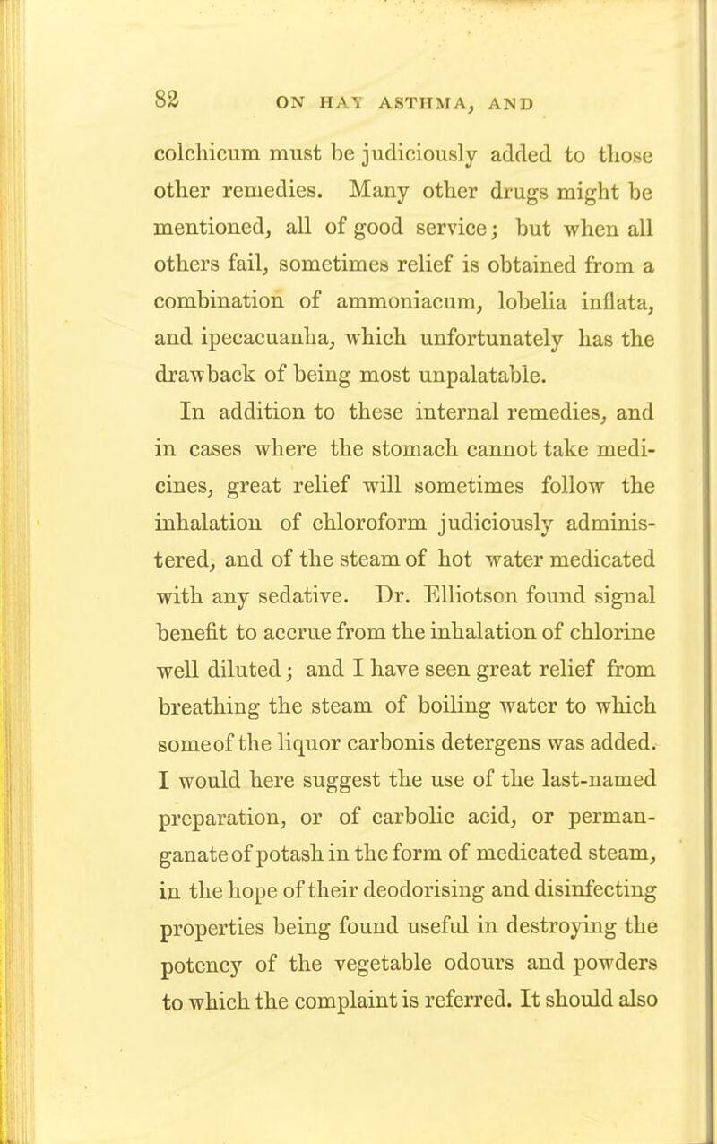 colchicum must be judiciously added to those other remedies. Many other drugs might be mentioned, all of good service; but when all others fail, sometimes relief is obtained from a combination of ammoniacum, lobelia infiata, and ipecacuanha, which unfortunately has the drawback of being most unpalatable. In addition to these internal remedies, and in cases where the stomach cannot take medi- cines, great relief will sometimes follow the inhalation of chloroform judiciously adminis- tered, and of the steam of hot water medicated with any sedative. Dr. Elliotson found signal benefit to accrue from the inhalation of chlorine well diluted; and I have seen great relief from breathing the steam of boiling water to which some of the liquor carbonis detergens was added. I would here suggest the use of the last-named preparation, or of carbolic acid, or perman- ganate of potash in the form of medicated steam, in the hope of their deodorising and disinfecting properties being found useful in destroying the potency of the vegetable odours and powders to which the complaint is referred. It should also