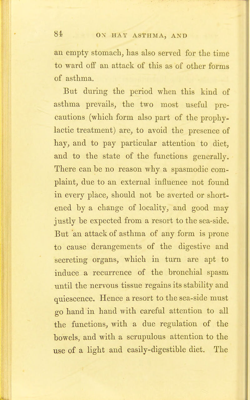 an empty stomach, has also served for the time to ward off an attack of this as of other forms of asthma. But during the period when this kind of asthma prevails, the two most useful pre- cautions (which form also part of the prophy- lactic treatment) are, to avoid the presence of hay, and to pay particular attention to diet, and to the state of the functions generally. There can be no reason why a spasmodic com- plaint, due to an external influence not found in every place, should not be averted or short- ened by a change of locality, and good may justly be expected from a resort to the sea-side. But an attack of asthma of any form is prone to cause derangements of the digestive and secreting organs, which in turn are apt to induce a recurrence of the bronchial spasm until the nervous tissue regains its stability and quiescence. Hence a resort to the sea-side must go hand in hand with careful attention to all the functions, with a due regulation of the bowels, and with a scrupulous attention to the use of a light and easily-digestible diet. The