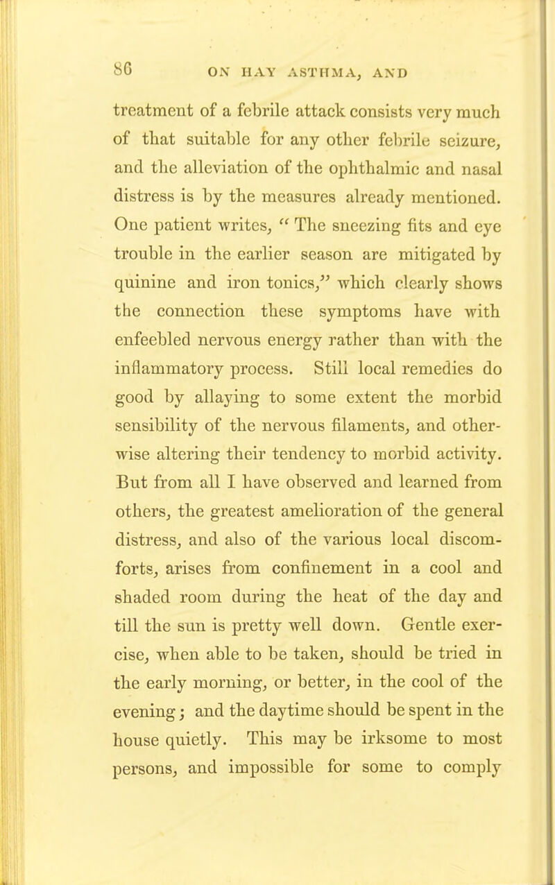 treatment of a febrile attack consists very much of that suitable for any other febrile seizure, and the alleviation of the ophthalmic and nasal distress is by the measures already mentioned. One patient writes,  The sneezing fits and eye trouble in the earlier season are mitigated by quinine and iron tonics, which clearly shows the connection these symptoms have with enfeebled nervous energy rather than with the inflammatory process. Still local remedies do good by allaying to some extent the morbid sensibility of the nervous filaments, and other- wise altering their tendency to morbid activity. But from all I have observed and learned from others, the greatest amelioration of the general distress, and also of the various local discom- forts, arises from confinement in a cool and shaded room during the heat of the day and till the sun is pretty well down. Gentle exer- cise, when able to be taken, should be tried in the early morning, or better, in the cool of the evening; and the daytime should be spent in the house quietly. This may be irksome to most persons, and impossible for some to comply