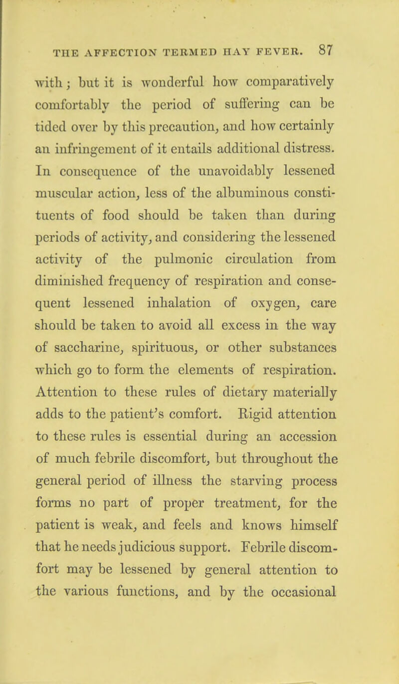 with; but it is wonderful how comparatively comfortably the period of suffering can be tided over by this precaution, and how certainly an infringement of it entails additional distress. In consequence of the unavoidably lessened muscular action, less of the albuminous consti- tuents of food should be taken than during periods of activity, and considering the lessened activity of the pulmonic circulation from diminished frequency of respiration and conse- quent lessened inhalation of oxygen, care should be taken to avoid all excess in the way of saccharine, spirituous, or other substances which go to form the elements of respiration. Attention to these rules of dietary materially adds to the patient's comfort. Rigid attention to these rules is essential during an accession of much febrile discomfort, but throughout the general period of illness the starving process forms no part of proper treatment, for the patient is weak, and feels and knows himself that he needs judicious support. Febrile discom- fort may be lessened by general attention to the various functions, and by the occasional