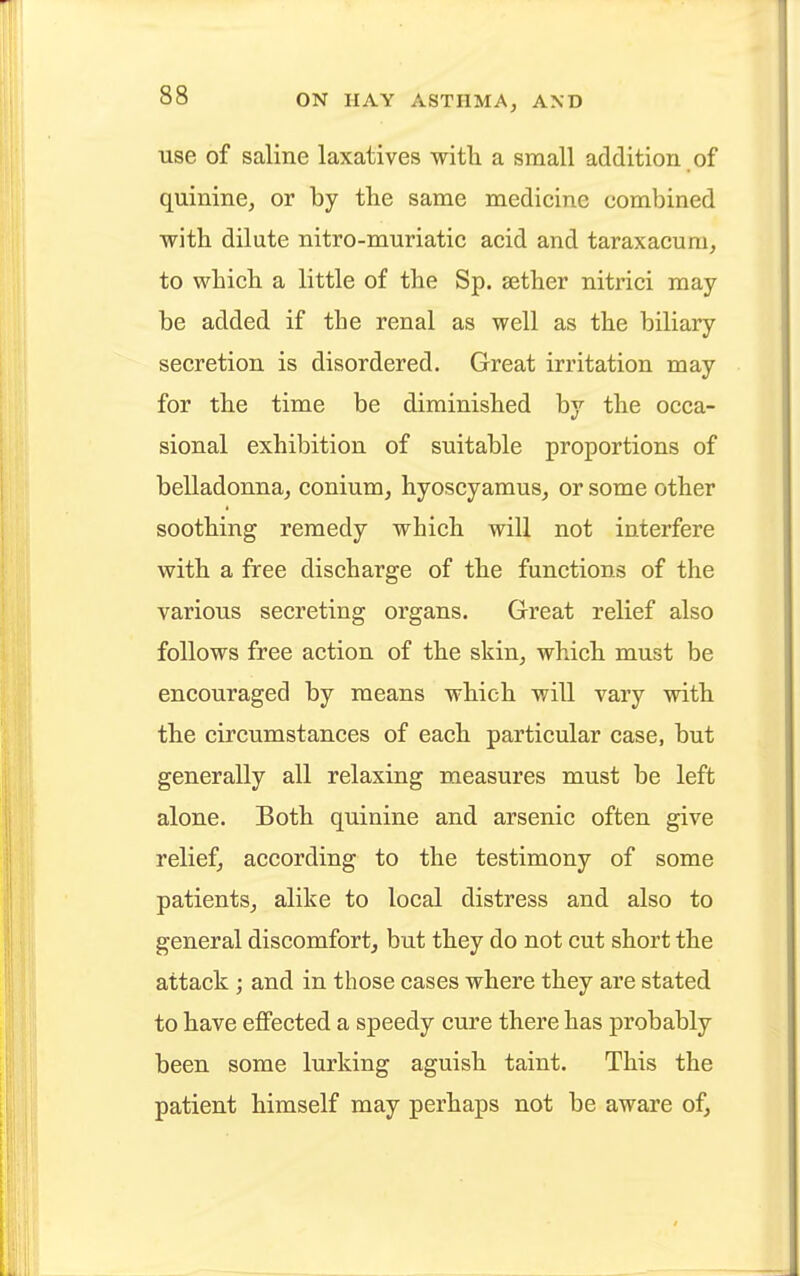 use of saline laxatives with a small addition of quinine, or by the same medicine combined with dilute nitro-muriatic acid and taraxacum, to which a little of the Sp. sether nitrici may be added if the renal as well as the biliary secretion is disordered. Great irritation may for the time be diminished by the occa- sional exhibition of suitable proportions of belladonna, conium, hyoscyamus, or some other soothing remedy which will not interfere with a free discharge of the functions of the various secreting organs. Great relief also follows free action of the skin, which must be encouraged by means which will vary with the circumstances of each particular case, but generally all relaxing measures must be left alone. Both quinine and arsenic often give relief, according to the testimony of some patients, alike to local distress and also to general discomfort, but they do not cut short the attack; and in those cases where they are stated to have effected a speedy cure there has probably been some lurking aguish taint. This the patient himself may perhaps not be aware of,