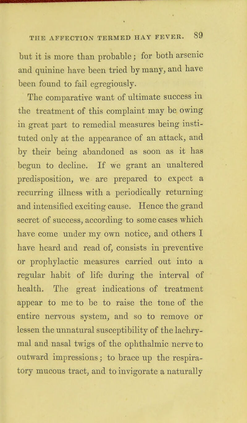 but it is more than probable j for both arsenic and quinine have been tried by many, and have been found to fail egregiously. The comparative want of ultimate success in the treatment of this complaint may be owing in great part to remedial measures being insti- tuted only at the appearance of an attack, and by their being abandoned as soon as it has begun to decline. If we grant an unaltered predisposition, we are prepared to expect a recurring illness with a periodically returning and intensified exciting cause. Hence the grand secret of success, according to some cases which have come under my own notice, and others I have heard and read of, consists in preventive or prophylactic measures carried out into a regular habit of life during the interval of health. The great indications of treatment appear to me to be to raise the tone of the entire nervous system, and so to remove or lessen the unnatural susceptibility of the lachry- mal and nasal twigs of the ophthalmic nerve to outward impressions; to brace up the respira- tory mucous tract, and to invigorate a naturally