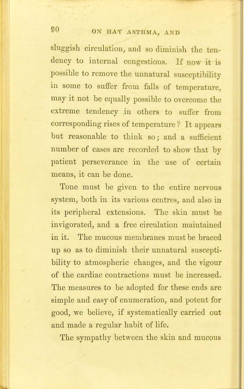 sluggish circulation, and so diminish the ten- dency to internal congestions. If now it is possible to remove the unnatural susceptibility in some to suffer from falls of temperature, may it not be equally possible to overcome the extreme tendency in others to suffer from corresponding rises of temperature ? It appears but reasonable to think so; and a sufficient number of cases are recorded to show that by patient perseverance in the use of certain means, it can be done. Tone must be given to the entire nervous system, both in its various centres, and also in its peripheral extensions. The skin must be invigorated, and a free circulation maintained in it. The mucous membranes must be braced up so as to diminish their unnatural suscepti- bility to atmospheric changes, and the vigour of the cardiac contractions must be increased. The measures to be adopted for these ends are simple and easy of enumeration, and potent for good, we believe, if systematically carried out and made a regular habit of life. The sympathy between the skin and mucous